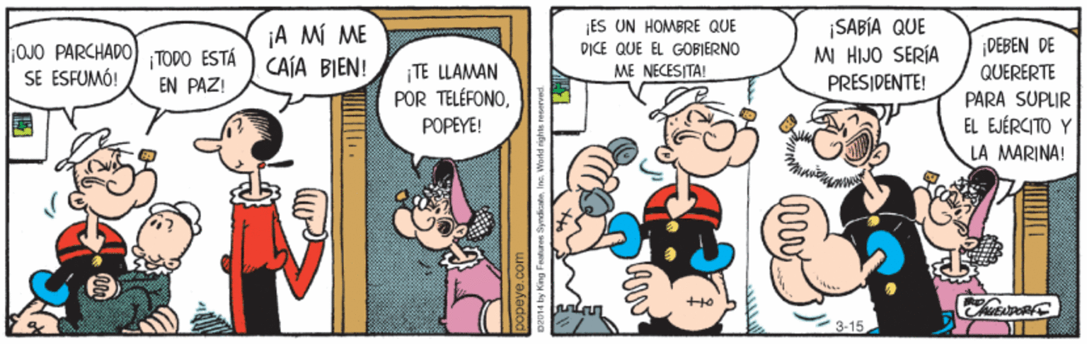 Parallel OCR: ¡ES UN HOMBRE QUE ¡A MÍ ME CAÍA BIEN! ¡SABÍA QUE MI HIJO SERÍA PRESIDENTE! ¡DEBEN DE OJO PARCHADO) TODO ESTÁ SE ESFUMÓ! ¡TE LLAMAN POR TELÉFONODICE QUE EL GOBIERNO ME NECESITA! QUERERTE PARA SUPLIR EL EJÉRCITO Y EN PAZ! POPEYE! LA MARINA! 3-15 ¡ES UN HOMBRE QUE ¡A MÍ ME CAÍA BIEN! ¡SABÍA QUE MI HIJO SERÍA PRESIDENTE! ¡DEBEN DE OJO PARCHADO) TODO ESTÁ SE ESFUMÓ! ¡TE LLAMAN POR TELÉFONODICE QUE EL GOBIERNO ME NECESITA! QUERERTE PARA SUPLIR EL EJÉRCITO Y EN PAZ! POPEYE! LA MARINA! 3-15