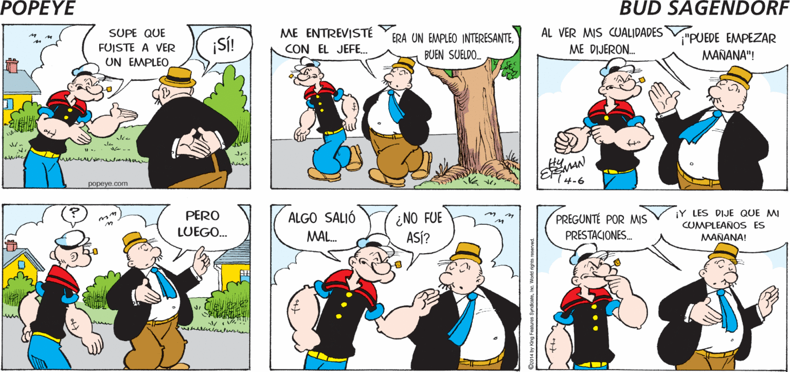 Human OCR: POPEYE ¿CÓMO LE HICISTE? ¿DE QUÉ HABLAS? ¿ADÓNDE FUISTE? Hy ME ENTREVISTÉ CON EL JEFE. SUPE QUE ERA UN EMPLEO INTERESANTEAL VER MIS CUALIDADES ¡SÍ! "PUEDE EMPEZAR MAÑANA"! FUISTE A VER BUEN SUELDO. ME DIJERON. UN EMPLEO (4-6 popeye.com ¿NO FUE ASÍ? ¡Y LES DIJE QUE MI CUMPLEAÑOS ES MANANA! PERO ALGO SALIÓ PREGUNTÉ POR MIS PRESTACIONES. LUEGO. MAL. e Wond ngr rerved POPEYE ¿CÓMO LE HICISTE? ¿DE QUÉ HABLAS? ¿ADÓNDE FUISTE? Hy ME ENTREVISTÉ CON EL JEFE. SUPE QUE ERA UN EMPLEO INTERESANTEAL VER MIS CUALIDADES ¡SÍ! "PUEDE EMPEZAR MAÑANA"! FUISTE A VER BUEN SUELDO. ME DIJERON. UN EMPLEO (4-6 popeye.com ¿NO FUE ASÍ? ¡Y LES DIJE QUE MI CUMPLEAÑOS ES MANANA! PERO ALGO SALIÓ PREGUNTÉ POR MIS PRESTACIONES. LUEGO. MAL. e Wond ngr rerved