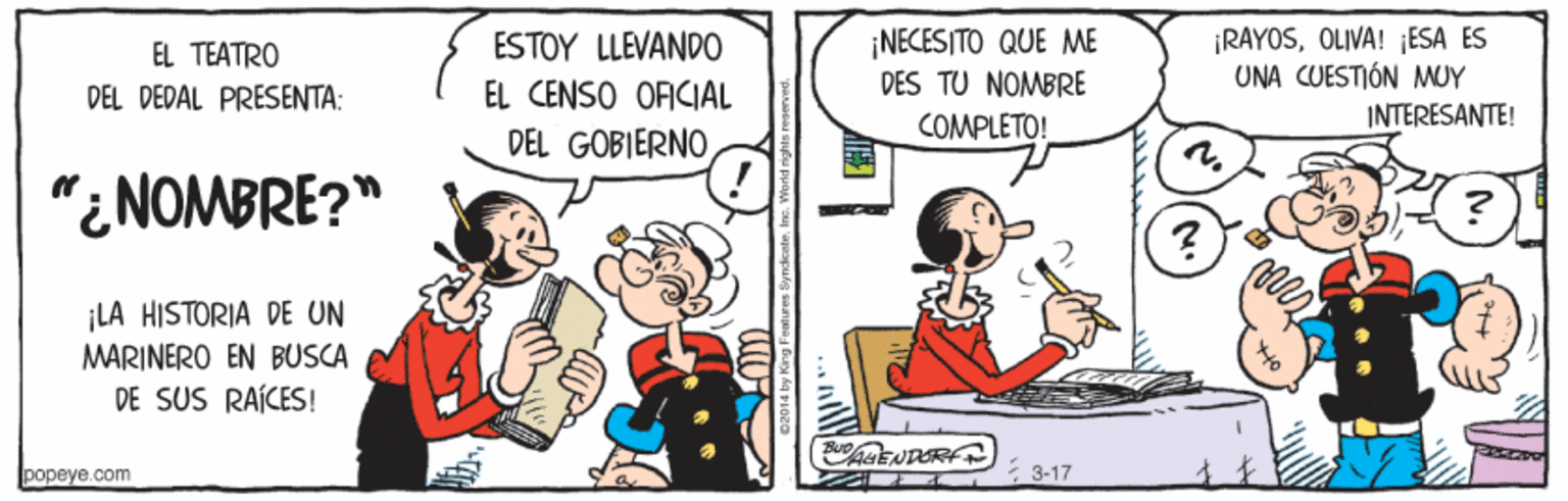 Interaction OCR: ¡NECESITO QUE ME DES TU NOMBRE ¡RAYOSOLIVA! ¡ESA ES UNA CUESTIÓN MUY INTERESANTE! EL TEATRO ESTOY LLÉVANDO EL CENSO OFICIAL DEL GOBIERNO DEL DEDAL PRESENTA: COMPLETO! "¿NOMBRE?" ¡LA HISTORIA DE UN MARINERO EN BUSCA DE SUS RAÍCES! ENDERFT popeye.com 3-17 ¡NECESITO QUE ME DES TU NOMBRE ¡RAYOSOLIVA! ¡ESA ES UNA CUESTIÓN MUY INTERESANTE! EL TEATRO ESTOY LLÉVANDO EL CENSO OFICIAL DEL GOBIERNO DEL DEDAL PRESENTA: COMPLETO! "¿NOMBRE?" ¡LA HISTORIA DE UN MARINERO EN BUSCA DE SUS RAÍCES! ENDERFT popeye.com 3-17