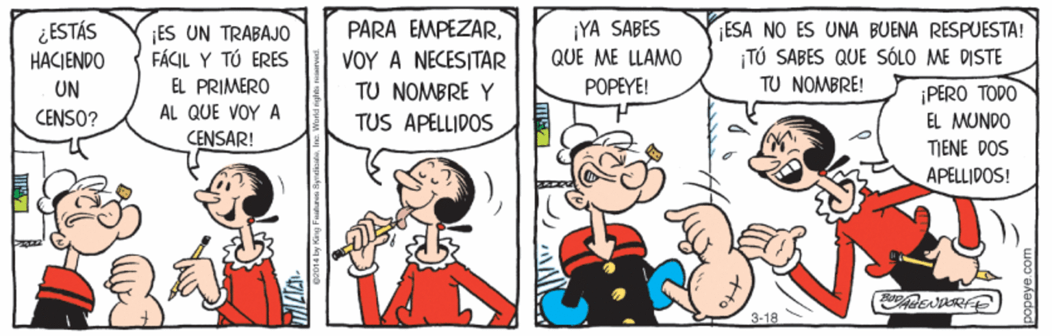 Comic book OCR: ¿ESTÁS HACIENDO ES UN TRABAJO FÁCIL Y TÓ ERES EL PRIMERO AL QUE VOY A PARA EMPEZARVOY A NECESITAR TU NOMBRE Y ¡YA SABES QUE ME LLAMO ESA NO ES UNA BUENA RESPUESTA! ¡TÚ SABES QUE SÓLO ME DISTE TU NOMBRE! POPEYE! UN CENSO? ¡PERO TODO TUS APELLIDOS EL MUNDO CENSAR! TIENE DOS APELLIDOS! EN RFE 3-18 ¿ESTÁS HACIENDO ES UN TRABAJO FÁCIL Y TÓ ERES EL PRIMERO AL QUE VOY A PARA EMPEZARVOY A NECESITAR TU NOMBRE Y ¡YA SABES QUE ME LLAMO ESA NO ES UNA BUENA RESPUESTA! ¡TÚ SABES QUE SÓLO ME DISTE TU NOMBRE! POPEYE! UN CENSO? ¡PERO TODO TUS APELLIDOS EL MUNDO CENSAR! TIENE DOS APELLIDOS! EN RFE 3-18