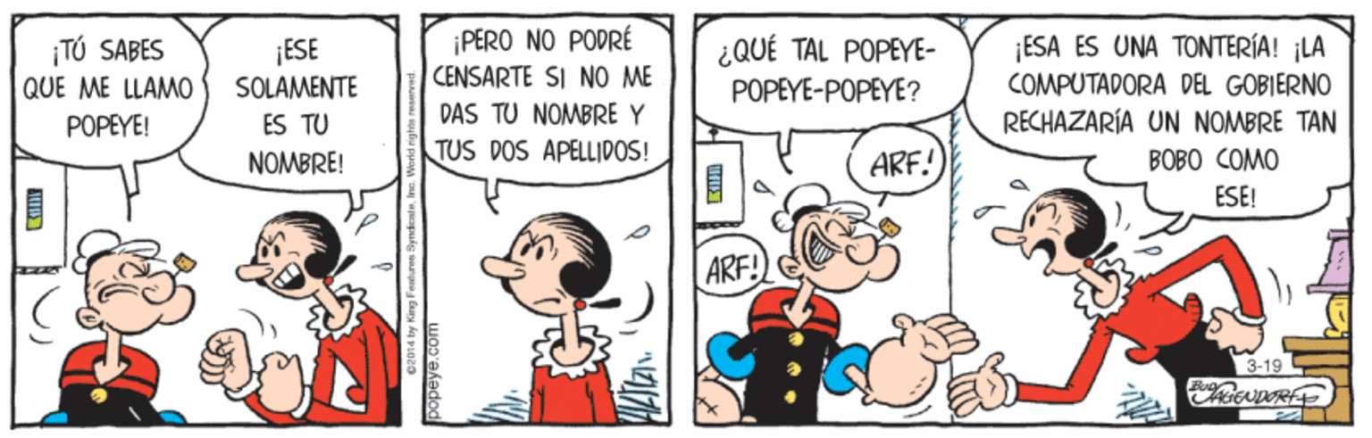 People OCR: ¡PERO NO PODRÉ CENSARTE SI NO ME ESA ES UNA TONTERÍA! ¡LA TÚ SABES QUE ME LLAMO ¡ESE SOLAMENTE ¿QUÉ TAL POPEYE- POPEYE-POPEYE? COMPUTADORA DEL GOBIERNO POPEYE! ES TU DAS TU NOMBRE Y RECHAZARÍA UN NOMBRE TAN NOMBRE! TUS DOS APELLIDOS! ARF! BOBO COMO ESE! ARF! 3-19 ¡PERO NO PODRÉ CENSARTE SI NO ME ESA ES UNA TONTERÍA! ¡LA TÚ SABES QUE ME LLAMO ¡ESE SOLAMENTE ¿QUÉ TAL POPEYE- POPEYE-POPEYE? COMPUTADORA DEL GOBIERNO POPEYE! ES TU DAS TU NOMBRE Y RECHAZARÍA UN NOMBRE TAN NOMBRE! TUS DOS APELLIDOS! ARF! BOBO COMO ESE! ARF! 3-19