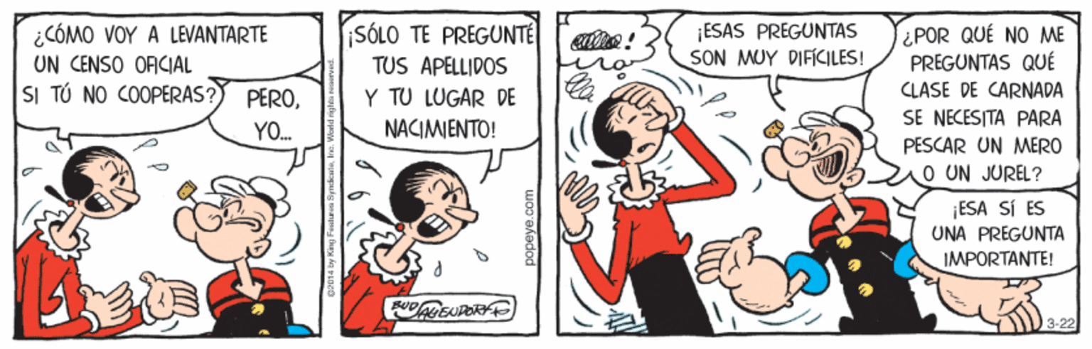 Interaction OCR: ¿CÓMO VOY A LEVANTARTE UN CENSO ORCIAL SI TÚ NO COOPERAS? iSÓLO TE PREGUNTE TUS APELLIDOS ¡ESAS PREGUNTAS SON MUY DIFKILES! ¿POR QUÉ NO ME PREGUNTAS QUÉ CLASE DE CARNADA SE NECESITA PARA PEROY TU LUGAR DE Y. NACIMIENTO! PESCAR UN MERO O UN JUREL? ¡ESA SI ES UNA PREGUNTA IMPORTANTE! 3-22 popeye.com ¿CÓMO VOY A LEVANTARTE UN CENSO ORCIAL SI TÚ NO COOPERAS? iSÓLO TE PREGUNTE TUS APELLIDOS ¡ESAS PREGUNTAS SON MUY DIFKILES! ¿POR QUÉ NO ME PREGUNTAS QUÉ CLASE DE CARNADA SE NECESITA PARA PEROY TU LUGAR DE Y. NACIMIENTO! PESCAR UN MERO O UN JUREL? ¡ESA SI ES UNA PREGUNTA IMPORTANTE! 3-22 popeye.com