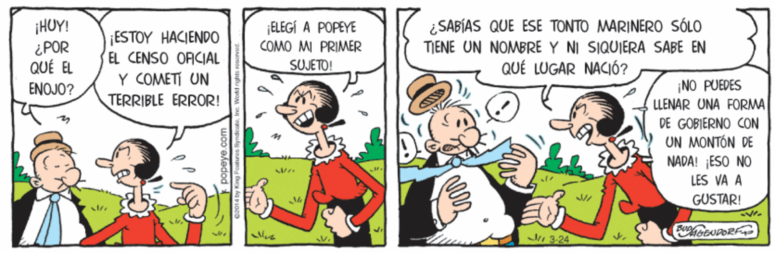 Rectangle OCR: ¡HUY! ¿SABÍAS QUE ESE TONTO MARINERO SÓLO ELEGÍ A POPEYE COMO MI PRIMER SUJETO! ESTOY HACIEND0 ¿POR QUÉ EL TIENE UN NOMBRE Y NI SIQUIERA SABE EN QUÉ LUGAR NACIÓ? EL CENSO ORCIAL Y COMETI UN TERRIBLE ERROR! ¡NO PUEDES LLENAR UNA FORMA DE GOBIERNO CON UN MONTÓN DE NADA! ESO NO ENOJO? LES VA A GUSTAR! ENPORF 3-24 ¡HUY! ¿SABÍAS QUE ESE TONTO MARINERO SÓLO ELEGÍ A POPEYE COMO MI PRIMER SUJETO! ESTOY HACIEND0 ¿POR QUÉ EL TIENE UN NOMBRE Y NI SIQUIERA SABE EN QUÉ LUGAR NACIÓ? EL CENSO ORCIAL Y COMETI UN TERRIBLE ERROR! ¡NO PUEDES LLENAR UNA FORMA DE GOBIERNO CON UN MONTÓN DE NADA! ESO NO ENOJO? LES VA A GUSTAR! ENPORF 3-24