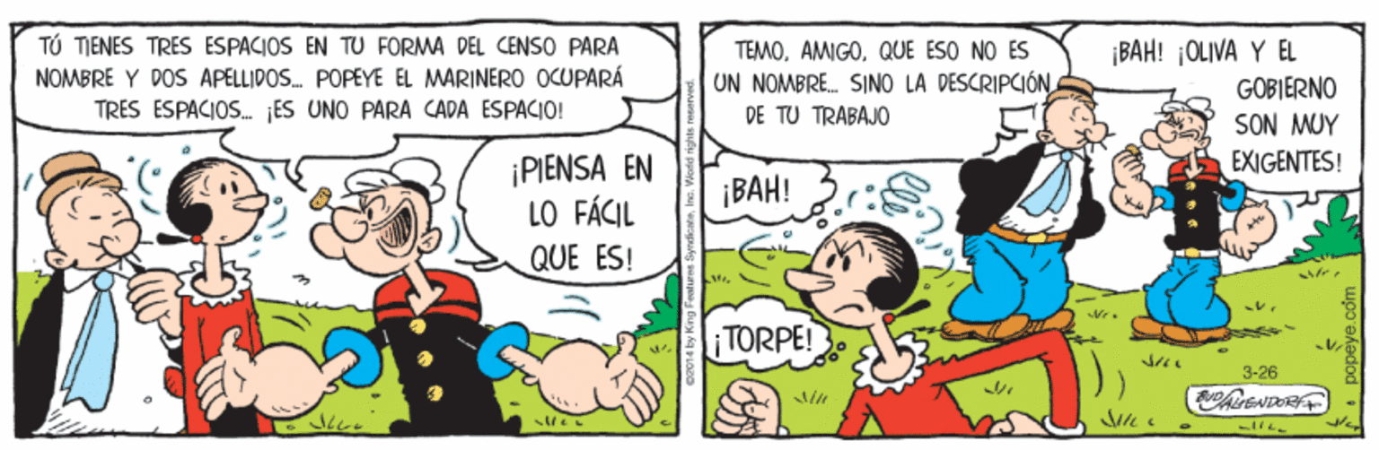Finger OCR: TÚ TIENES TRES ESPACIOS EN TU FORMA DEL CENSO PARA NOMBRE Y POS APELLIPOS. POPEYE EL MARINERO OCUPARÁ TRÉS ESPACIOS. JÉS UNO PARA CADA ESPACIO! TEMOQUE ESO NO ÉS UN NOMBRE. SINO LA DESCRIPCIÓN DE TU TRABAJO ¡BAH! ¡OLIVA Y EL GOBIERNO SON MUY EXIGENTES! ¡PIENSA EN LO FÁCIL QUE ES! ¡BAH! TORPE! 3-26 ?? TÚ TIENES TRES ESPACIOS EN TU FORMA DEL CENSO PARA NOMBRE Y POS APELLIPOS. POPEYE EL MARINERO OCUPARÁ TRÉS ESPACIOS. JÉS UNO PARA CADA ESPACIO! TEMOQUE ESO NO ÉS UN NOMBRE. SINO LA DESCRIPCIÓN DE TU TRABAJO ¡BAH! ¡OLIVA Y EL GOBIERNO SON MUY EXIGENTES! ¡PIENSA EN LO FÁCIL QUE ES! ¡BAH! TORPE! 3-26 ? ?