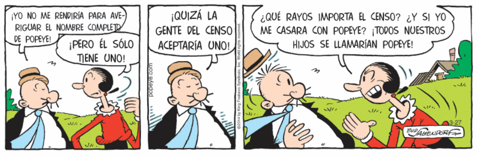 Art OCR: ¡QUIZÁ LA ¡YO NO ME RENDIRÍA PARA AVE- RIGUAR EL NOMBRE COMPLETO DE POPEYE! ¿QUÉ RAYOS IMPORTA EL CENSO? ¿Y SI YO ME CASARA CON POPEYE? TODOS NUESTROS HIJOS SE LLAMARÍAN POPEYE! GENTE DEL CENSO ¡PERO ÉL SÓLO TJENE UNO! ACEPTARÍA UNO! 3-27 ¡QUIZÁ LA ¡YO NO ME RENDIRÍA PARA AVE- RIGUAR EL NOMBRE COMPLETO DE POPEYE! ¿QUÉ RAYOS IMPORTA EL CENSO? ¿Y SI YO ME CASARA CON POPEYE? TODOS NUESTROS HIJOS SE LLAMARÍAN POPEYE! GENTE DEL CENSO ¡PERO ÉL SÓLO TJENE UNO! ACEPTARÍA UNO! 3-27