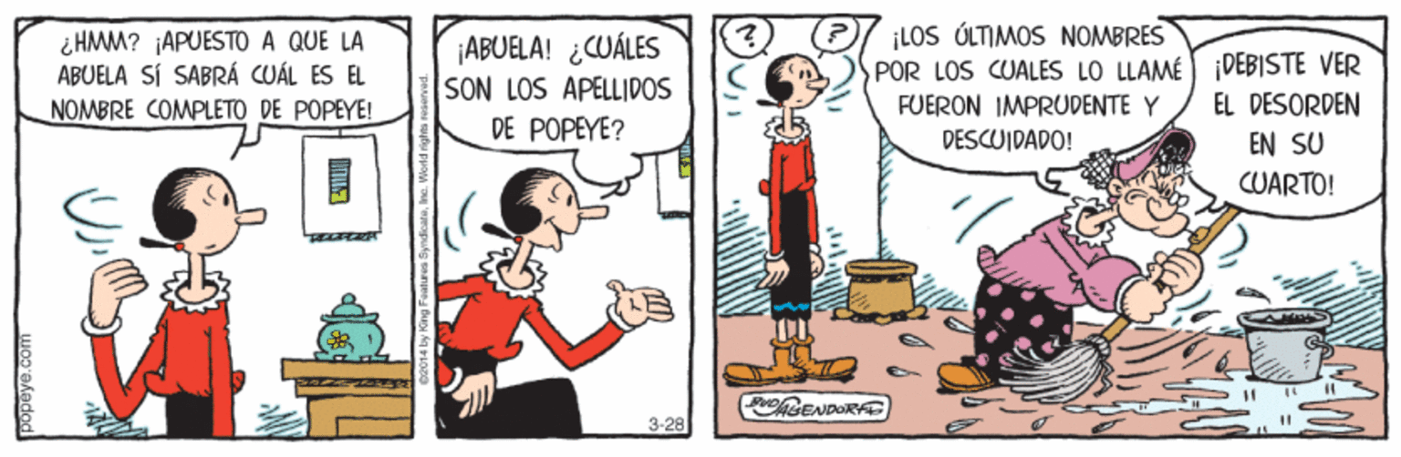 Fictional character OCR: ¿HMM? ¡APUESTO A QUE LA ABUELA SÍ SABRÁ CUÁL ES EL NOMBRE COMPLETO DE POPEYE! ¡ABUELA! ¿WÁLES SON LOS APELLIDOS DE POPEYE? ¡LOS ÚLTIMOS NOMBRES POR LOS CUALES LO LLAMÉ DEBISTE VER FUERON IMPRUDENTE Y DESCUIDADO! EL DESORDEN EN SU CUARTO! 3-28 %3D ¿HMM? ¡APUESTO A QUE LA ABUELA SÍ SABRÁ CUÁL ES EL NOMBRE COMPLETO DE POPEYE! ¡ABUELA! ¿WÁLES SON LOS APELLIDOS DE POPEYE? ¡LOS ÚLTIMOS NOMBRES POR LOS CUALES LO LLAMÉ DEBISTE VER FUERON IMPRUDENTE Y DESCUIDADO! EL DESORDEN EN SU CUARTO! 3-28 %3D