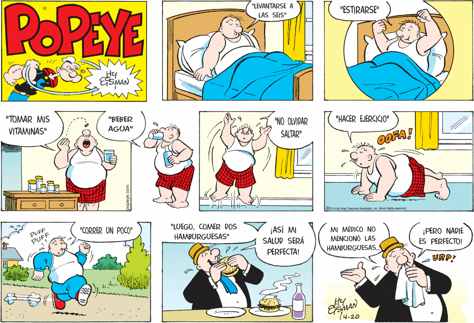 Yellow OCR: POPEYE "LEVANTARSE A LAS SEJS" "ESTIRARSE" Hy "TOMAR MIS "BEBER VITAMINAS" AGUA" "NO OLVIDAR "HACER EJERCICIO" SALTAR" 0OFA! We014 by King Features SyndiceteInc. World rights rsoved. PUFF PUFF "LUEGOCOMER DOS HAMBURGUESAS" "CORRER UN POCO" ¡ASÍ M SALUD SERÁ MI MÉDICO N0 MENCIONÓ LAS HAMBURGUESAS. PERO NADIE ES PERFECTO! PERFECTA! URP! seem 14-20 popeye.com POPEYE "LEVANTARSE A LAS SEJS" "ESTIRARSE" Hy "TOMAR MIS "BEBER VITAMINAS" AGUA" "NO OLVIDAR "HACER EJERCICIO" SALTAR" 0OFA! We014 by King Features SyndiceteInc. World rights rsoved. PUFF PUFF "LUEGOCOMER DOS HAMBURGUESAS" "CORRER UN POCO" ¡ASÍ M SALUD SERÁ MI MÉDICO N0 MENCIONÓ LAS HAMBURGUESAS. PERO NADIE ES PERFECTO! PERFECTA! URP! seem 14-20 popeye.com