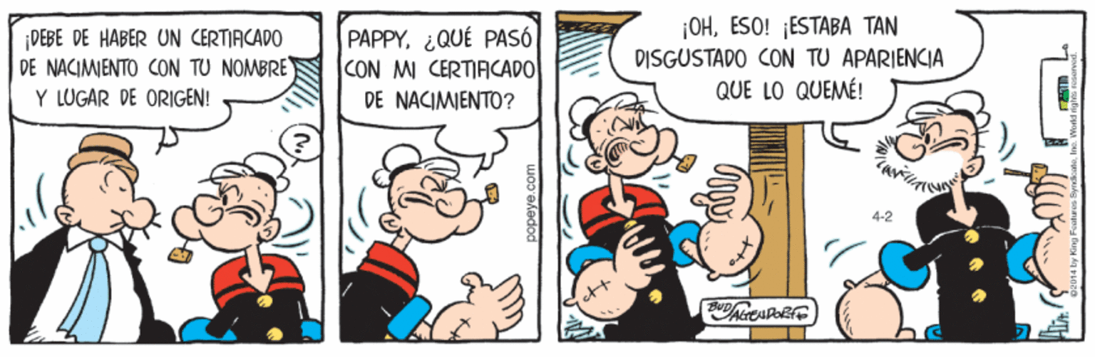 Font OCR: ¡DEBE DE HABER UN CERTIFICADO DE NACIMIENTO CON TU NOMBRE PAPPYQUÉ PASÓ CON MI CERTIACADO DE NACIMENTO? ¡OHESO! ESTABA TAN DISGUSTADO CON TU APARIENCIA QUE LO QUEMÉ! Y LUGAR DE ORIGEN! 4-2 popeye.com ¡DEBE DE HABER UN CERTIFICADO DE NACIMIENTO CON TU NOMBRE PAPPYQUÉ PASÓ CON MI CERTIACADO DE NACIMENTO? ¡OHESO! ESTABA TAN DISGUSTADO CON TU APARIENCIA QUE LO QUEMÉ! Y LUGAR DE ORIGEN! 4-2 popeye.com