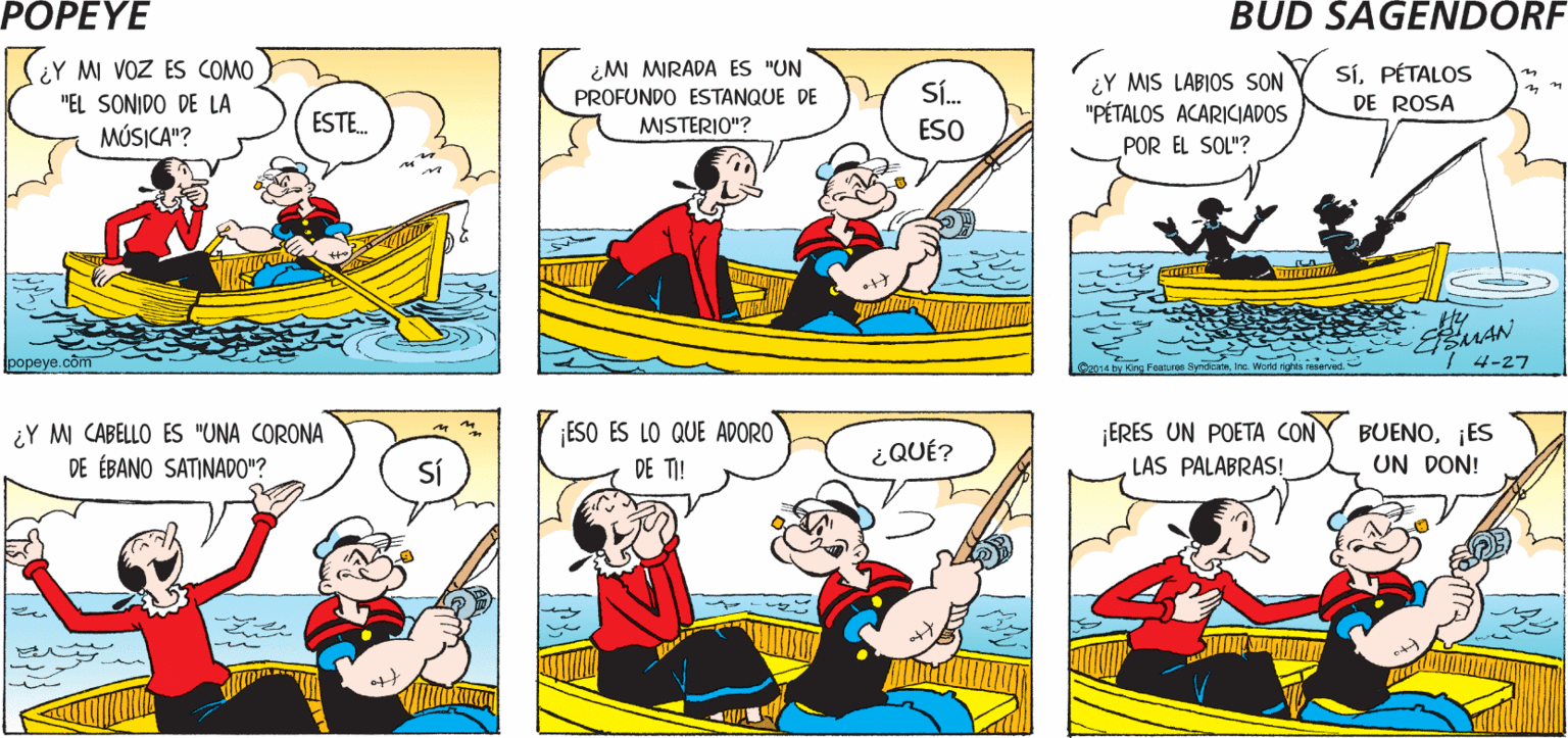 Yellow OCR: POPEYE ¿SABES CUANDO MI PLÁTICA ES "POESÍA EN ¿Y M COMPLEXIÓN ES COMO "DE NUBES AL PASTEL"? MOVIMIENTO"? Sí Hy |(EY M VOZ ES COMO ¿MI MIRADA ES "UN PROFUNDO ESTANQUE DE ¿Y MIS LABIOS SON "PÉTALOS ACARICIADOS SíPÉTALOS DE ROSA in Sí. "EL SONIDO DE LA MÚSICA"? ESTE. MISTERIO"? ESO POR EL SOL"? popeye.com Inc. Warld rigt 4-27 ¡ERES UN POETA CON ¿Y M CABELLO ES "UNA CORONA DE ÉBANO SATINADO"? ¡ESO ES LO QUE ADORO DE TI! BUENO¡ES UN DON! ¿QUÉ? SÍ LAS PALABRAS! POPEYE ¿SABES CUANDO MI PLÁTICA ES "POESÍA EN ¿Y M COMPLEXIÓN ES COMO "DE NUBES AL PASTEL"? MOVIMIENTO"? Sí Hy |(EY M VOZ ES COMO ¿MI MIRADA ES "UN PROFUNDO ESTANQUE DE ¿Y MIS LABIOS SON "PÉTALOS ACARICIADOS SíPÉTALOS DE ROSA in Sí. "EL SONIDO DE LA MÚSICA"? ESTE. MISTERIO"? ESO POR EL SOL"? popeye.com Inc. Warld rigt 4-27 ¡ERES UN POETA CON ¿Y M CABELLO ES "UNA CORONA DE ÉBANO SATINADO"? ¡ESO ES LO QUE ADORO DE TI! BUENO¡ES UN DON! ¿QUÉ? SÍ LAS PALABRAS!