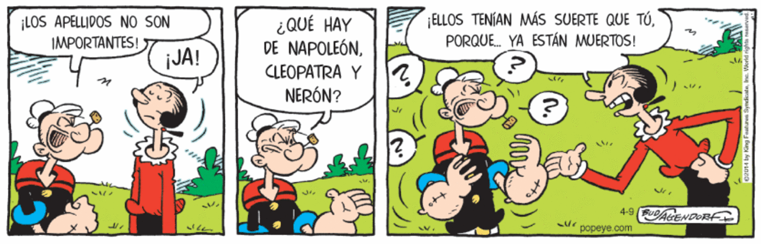 Happy OCR: ¡LOS APELLIDOS NO SON IMPORTANTES! ¡ELLOS TENÍAN MÁS SUERTE QUE TÚPORQUE. YA ESTÁN MUERTOS! ¿QUÉ HAY DE NAPOLEÓNLEOPATRA Y NERÓN? JA! 4-9 FuAtENDOBFF popeye.com ¡LOS APELLIDOS NO SON IMPORTANTES! ¡ELLOS TENÍAN MÁS SUERTE QUE TÚPORQUE. YA ESTÁN MUERTOS! ¿QUÉ HAY DE NAPOLEÓNLEOPATRA Y NERÓN? JA! 4-9 FuAtENDOBFF popeye.com