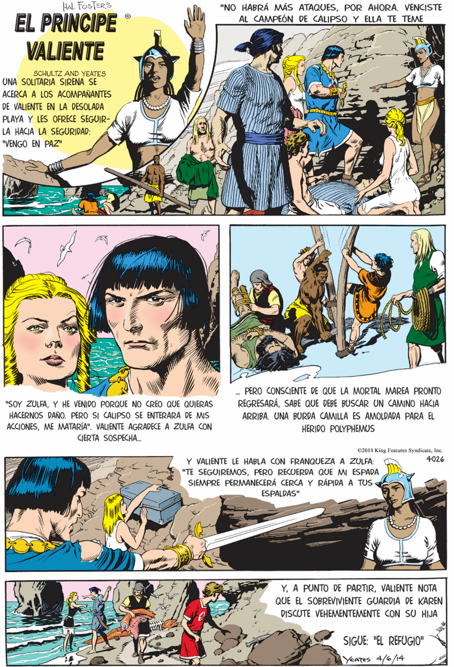 Fiction OCR: HAL FOSTERS "NO HABRÁ MÁS ATAQUESPOR AHORA. VENCISTE AL CAMPEÓN DE CALIPSO Y ELLA TE TEMME EL PRINCIPE VALIENTE SCHULTZ AND YEATES UNA SOLITARIA SIRENA SE ACERCA A LOS ACOMPAÑANTES DE VALIENTE EN LA DESOLADA PLAYA Y LES OFRECE SEGUIR- LA HACIA LA SEGURIDAD: "VENGO EN PAZ" "SOY ZULFAY HE VENIDO PORQUE NO CREO QUE QUIERAS HACERNOS DAÑO. PERO SI CALIPSO SE ENTERARA DE MIS ACCIONESME MATARÍA". VALJENTE AGRADECE A ZULFA CON CIERTA SOSPECHA. c2014 King Features SyndicateInc. 4026 Y VALIENTE LE HABLA CON FRANQUEZA A ZULFA: "TE SEGUIREMMOSPERO RECUERDA QUE MI ESPADA SIEMPRE PERMANECERÁ CERCA Y RÁPIDA A TUS ESPALDAS" YVALIENTE NOTA QUE EL SOBREVIVIENTE GUARDIA DE KAREN DISCUTE VEHEMENTEMENTE CON SU HIJA - PERO CONSCIENTE DE QUE LA MORTAL MAREA PRONTO REGRESARÁSABE QUE DEBE BUSCAR UN CAMINO HACIA ARRIBA. UNA BURDA CAMILLA ES AMOLDADA PARA EL SIGUE: "EL REFUGIO" HERIDO POLYPHEMUS YeATes 4/6/14 HAL FOSTERS "NO HABRÁ MÁS ATAQUESPOR AHORA. VENCISTE AL CAMPEÓN DE CALIPSO Y ELLA TE TEMME EL PRINCIPE VALIENTE SCHULTZ AND YEATES UNA SOLITARIA SIRENA SE ACERCA A LOS ACOMPAÑANTES DE VALIENTE EN LA DESOLADA PLAYA Y LES OFRECE SEGUIR- LA HACIA LA SEGURIDAD: "VENGO EN PAZ" "SOY ZULFAY HE VENIDO PORQUE NO CREO QUE QUIERAS HACERNOS DAÑO. PERO SI CALIPSO SE ENTERARA DE MIS ACCIONESME MATARÍA". VALJENTE AGRADECE A ZULFA CON CIERTA SOSPECHA. c2014 King Features SyndicateInc. 4026 Y VALIENTE LE HABLA CON FRANQUEZA A ZULFA: "TE SEGUIREMMOSPERO RECUERDA QUE MI ESPADA SIEMPRE PERMANECERÁ CERCA Y RÁPIDA A TUS ESPALDAS" YA PUNTO DE PARTIRVALIENTE NOTA QUE EL SOBREVIVIENTE GUARDIA DE KAREN DISCUTE VEHEMENTEMENTE CON SU HIJA - PERO CONSCIENTE DE QUE LA MORTAL MAREA PRONTO REGRESARÁSABE QUE DEBE BUSCAR UN CAMINO HACIA ARRIBA. UNA BURDA CAMILLA ES AMOLDADA PARA EL SIGUE: "EL REFUGIO" HERIDO POLYPHEMUS YeATes 4/6/14