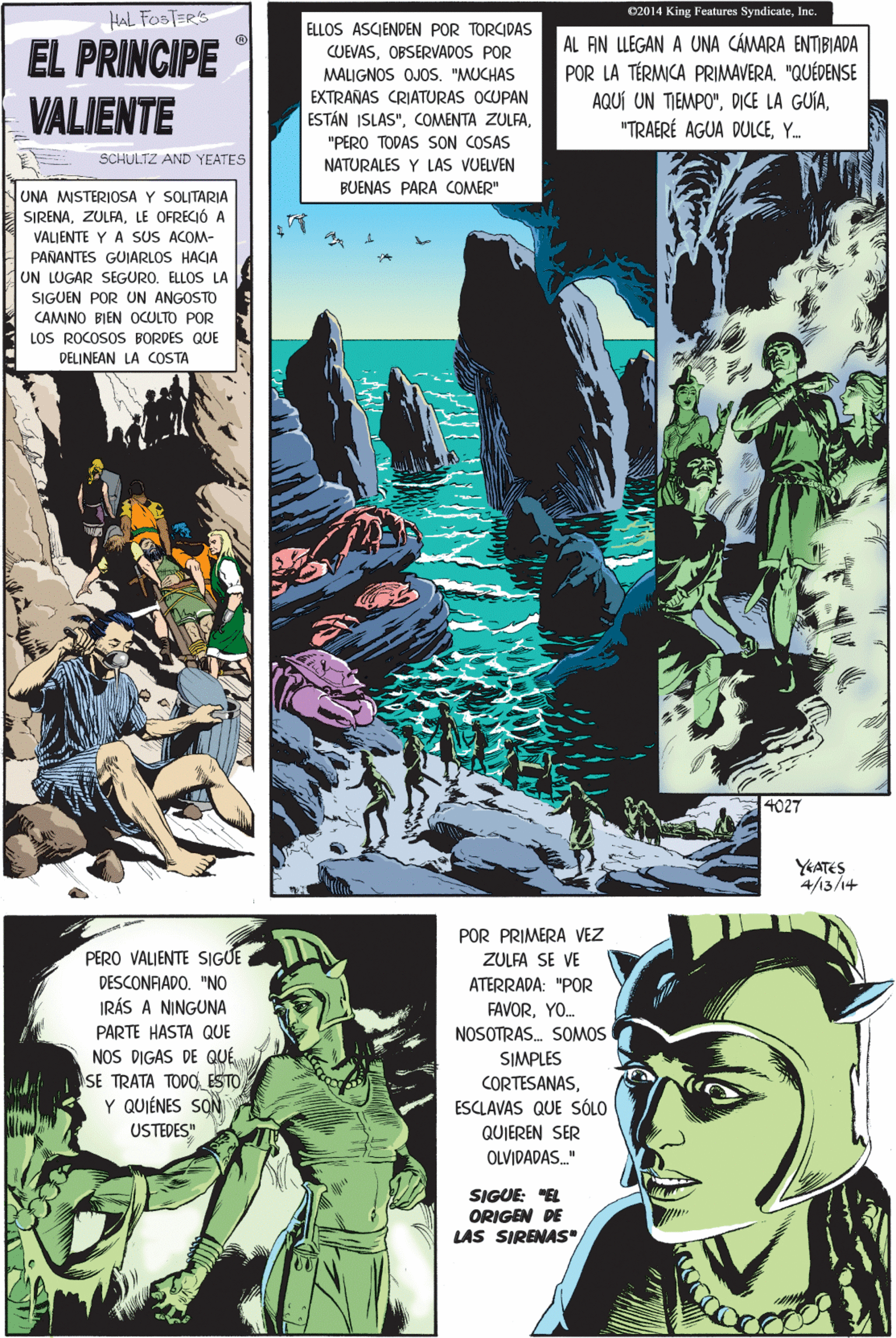 Illustration Faces (2) OCR: C2014 King Features SyndicateInc. HAL FOSTER'S ELLOS ASCIENDEN POR TORCIDAS EL PRINCIPE VALIENTE AL FIN LLEGAN A UNA CÁMARA ENTIBIADA POR LA TÉRMICA PRIMAVERA. "QUÉDENSE AQUÍ UN TIEMPO"Y. PERO VALIENTE SIGUE DESCONFIADO. "NO CUEVASOBSERVADOS POR MALIGNOS OJOS"MUCHAS EXTRAÑAS CRIATURAS OCUPAN IRÁS A NINGUNA PARTE HASTA QUE ESTÁN ISLAS""PERO TODAS SON COSAS NATURALES Y LAS VUELVEN BUENAS PARA COMER" NOS DIGAS DE QUÉ SE TRATA TODOS ESTO Y QUIÉNES SON SCHULTZ AND YEATES UNA MISTERIOSA Y SOLITARIA SIRENALE OFRECIÓ A VALIENTE Y A SUS ACOM- USTEDES" PAÑANTES GUIARLOS HACIA UN LUGAR SEGURO. ELLOS LA SIGUEN POR UN ANGOSTO CAMINO BIEN OCULTO POR LOS ROCOSOS BORDES QU DELINEAN LA COSTA POR PRIMERA VEZ ZULFA SE VE ATERRADA: "POR FAVORYO. NOSOTRAS. SOMOS SIMPLES CORTESANASESCLAVAS QUE SÓLO QUIEREN SER OLVIDADAS" SIGUE: "EL ORIGEN DE LAS SIRENAS 4027 YEATES 4/13/1+ C2014 King Features SyndicateInc. HAL FOSTER'S ELLOS ASCIENDEN POR TORCIDAS EL PRINCIPE VALIENTE AL FIN LLEGAN A UNA CÁMARA ENTIBIADA POR LA TÉRMICA PRIMAVERA. "QUÉDENSE AQUÍ UN TIEMPO"DICE LA GUÍA"TRAERÉ AGUA DULCEY. PERO VALIENTE SIGUE DESCONFIADO. "NO CUEVASOBSERVADOS POR MALIGNOS OJOS"MUCHAS EXTRAÑAS CRIATURAS OCUPAN IRÁS A NINGUNA PARTE HASTA QUE ESTÁN ISLAS"COMENTA ZULFA"PERO TODAS SON COSAS NATURALES Y LAS VUELVEN BUENAS PARA COMER" NOS DIGAS DE QUÉ SE TRATA TODOS ESTO Y QUIÉNES SON SCHULTZ AND YEATES UNA MISTERIOSA Y SOLITARIA SIRENALE OFRECIÓ A VALIENTE Y A SUS ACOM- USTEDES" PAÑANTES GUIARLOS HACIA UN LUGAR SEGURO. ELLOS LA SIGUEN POR UN ANGOSTO CAMINO BIEN OCULTO POR LOS ROCOSOS BORDES QU DELINEAN LA COSTA POR PRIMERA VEZ ZULFA SE VE ATERRADA: "POR FAVORYO. NOSOTRAS. SOMOS SIMPLES CORTESANASESCLAVAS QUE SÓLO QUIEREN SER OLVIDADAS" SIGUE: "EL ORIGEN DE LAS SIRENAS 4027 YEATES 4/13/1+