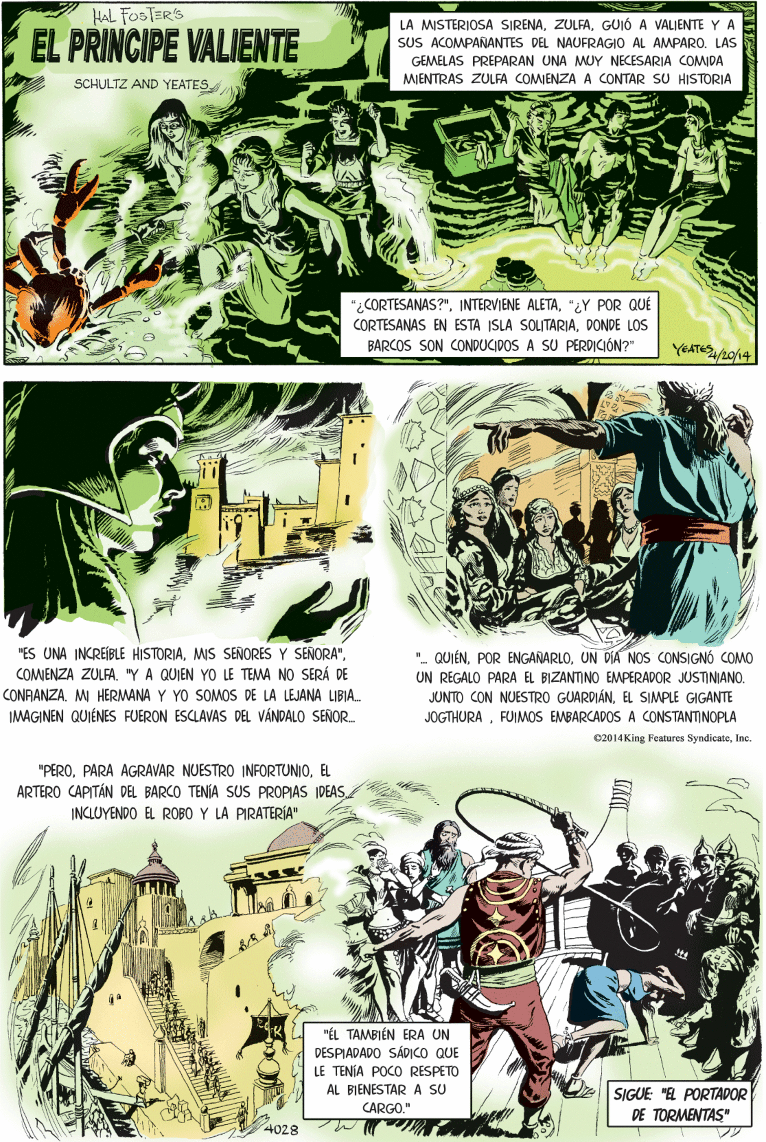 Parallel OCR: HAL FOSTER'S EL PRINCIPE VALIENTE LA MISTERIOSA SIRENAGUIÓ A VALJENTE Y A SUS ACOMPANANTES DEL NAUFRAGIO AL AMPAROLAS GEMELAS PREPARAN UNA MUY NECESARIA COMIDA MIENTRAS ZULFA COMIENZA A CONTAR SU HISTORIA SCHULTZ AND YEATES "ES UNA INCREÍBLE HISTORIALE TEMA NO SERÁ DE "¿CORTESANAS?""¿Y POR QUÉ CORTESANAS EN ESTA ISLA SOLITARIADONDE LOS BARCOS SON CONDUCIDOS A SU PERDICIÓN?" COMENZA ZULFA"Y A QUIEN CONAANZA. M HERMANA Y YO SOMOS DE LA LEJANA LIBIA. IMAGINEN QUIÉNES FUERON ESCLAVAS DEL VÁNDALO SEÑOR. YEATE/20/14 "PEROEL ARTERO CAPITÁN DEL BARCO TENÍA SUS PROPIAS IDEAS. INCLUYENDO EL ROBO Y LA PIRATERÍA" "ÉL TAMBIÉN ERA UN DESPIADADO SÁDICO QUE LE TENJA POCO RESPETO "- QUIÉNUN DÍA NOS CONSIGNÓ COMO UN REGALO PARA EL BIZANTINO EMPERADOR JUSTINIANO. JUNTO CON NUESTRO GUARDIÁNEL SIMPLE GIGANTE JOGTHURAFUIMOS EMBARCADOS A CONSTANTINOPLA AL BIENESTAR A SU CARGO." SIGUE: "EL PORTADOR DE TORMENTAS" 4028 e2014 King Features SyndicateInc. HAL FOSTER'S EL PRINCIPE VALIENTE LA MISTERIOSA SIRENAGUIÓ A VALJENTE Y A SUS ACOMPANANTES DEL NAUFRAGIO AL AMPAROLAS GEMELAS PREPARAN UNA MUY NECESARIA COMIDA MIENTRAS ZULFA COMIENZA A CONTAR SU HISTORIA SCHULTZ AND YEATES "ES UNA INCREÍBLE HISTORIAMIS SEÑORES Y SENORA"LE TEMA NO SERÁ DE "¿CORTESANAS?"INTERVIENE ALETA"¿Y POR QUÉ CORTESANAS EN ESTA ISLA SOLITARIADONDE LOS BARCOS SON CONDUCIDOS A SU PERDICIÓN?" COMENZA ZULFA"Y A QUIEN CONAANZA. M HERMANA Y YO SOMOS DE LA LEJANA LIBIA. IMAGINEN QUIÉNES FUERON ESCLAVAS DEL VÁNDALO SEÑOR. YEATE/20/14 "PEROPARA AGRAVAR NUESTRO INFORTUNIOEL ARTERO CAPITÁN DEL BARCO TENÍA SUS PROPIAS IDEAS. INCLUYENDO EL ROBO Y LA PIRATERÍA" "ÉL TAMBIÉN ERA UN DESPIADADO SÁDICO QUE LE TENJA POCO RESPETO "- QUIÉNPOR ENGANARLOUN DÍA NOS CONSIGNÓ COMO UN REGALO PARA EL BIZANTINO EMPERADOR JUSTINIANO. JUNTO CON NUESTRO GUARDIÁNEL SIMPLE GIGANTE JOGTHURAFUIMOS EMBARCADOS A CONSTANTINOPLA AL BIENESTAR A SU CARGO." SIGUE: "EL PORTADOR DE TORMENTAS" 4028 e2014 King Features Syndicate