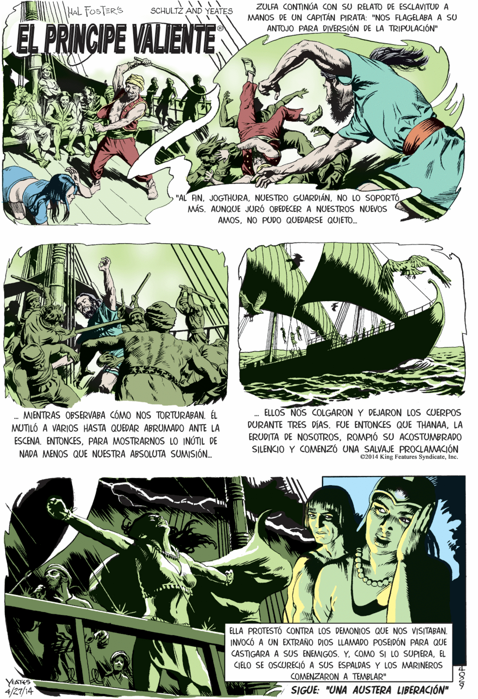Newspaper OCR: ZULFA CONTINÓA CON SU RELATO DE ESCLAVITUD A MANOS DE UN CAPITÁN PIRATA: "NOS FLAGELABA A SU ANTOJO PARA DIVERSIÓN DE LA TRIPULACIÓN" AL FOSTERS SCHULTZ AND YEATES EL PRINCIPE VALIENTE MENTRAS OBSERVABA CÓMO NOS TORTURABAN. ÉL MUTILÓ A VARIOS HASTA QUEDAR ABRUMADO ANTE LA ESCENA. ENTONCESPARA MOSTRARNOS LO INÓTIL DE NADA MENOS QUE NUESTRA ABSOLUTA SUMISIÓN "AL AN. JOGTHURANO LO SOPORTÓ MÁSAUNQUE JURÓ OBEDECERA NUESTROS NUEVOS AMOSNO PUDO QUEDARSE QUIETO. ELLA PROTESTÓ CONTRA LOS DEMONIOS QUE NOs VISITABANINVOCÓ A UN EXTRANO DIOS LLAMADO POSEJDÓN PARA QUE CASTIGARA A SUS ENEMIGOS. Y. COMO SI LO SUPIERAEL ELLOS NOS COLGARON Y DEJARON LOS CUERPO DURANTE TRES DÍAS. FUE ENTONCES QUE THANAALA ERUDITA DE NOSOTROSROMPIÓ SU ACOSTUMBRADO0 SILENCIO Y COMENZÓ UNA SALVAJE PROCLAMACIÓN 02014 King Features SyndicateInc. CIELLO SE OSCURECIÓ A SUS ESPALDAS Y LOS MWARINEROS COMENZARONA TEMBLAR" YEATES 4/27/14 SIGUE: "UNA AUSTERA LIBERACIÓN" ZULFA CONTINÓA CON SU RELATO DE ESCLAVITUD A MANOS DE UN CAPITÁN PIRATA: "NOS FLAGELABA A SU ANTOJO PARA DIVERSIÓN DE LA TRIPULACIÓN" AL FOSTERS SCHULTZ AND YEATES EL PRINCIPE VALIENTE MENTRAS OBSERVABA CÓMO NOS TORTURABAN. ÉL MUTILÓ A VARIOS HASTA QUEDAR ABRUMADO ANTE LA ESCENA. ENTONCESPARA MOSTRARNOS LO INÓTIL DE NADA MENOS QUE NUESTRA ABSOLUTA SUMISIÓN "AL AN. JOGTHURANUESTRO GUARDIÁNNO LO SOPORTÓ MÁSAUNQUE JURÓ OBEDECERA NUESTROS NUEVOS AMOSNO PUDO QUEDARSE QUIETO. ELLA PROTESTÓ CONTRA LOS DEMONIOS QUE NOs VISITABANINVOCÓ A UN EXTRANO DIOS LLAMADO POSEJDÓN PARA QUE CASTIGARA A SUS ENEMIGOS. Y. COMO SI LO SUPIERAEL ELLOS NOS COLGARON Y DEJARON LOS CUERPO DURANTE TRES DÍAS. FUE ENTONCES QUE THANAALA ERUDITA DE NOSOTROSROMPIÓ SU ACOSTUMBRADO0 SILENCIO Y COMENZÓ UNA SALVAJE PROCLAMACIÓN 02014 King Features SyndicateInc. CIELLO SE OSCURECIÓ A SUS ESPALDAS Y LOS MWARINEROS COMENZARONA TEMBLAR" YEATES 4/27/14 SIGUE: "UNA AUSTERA LIBERACIÓN"