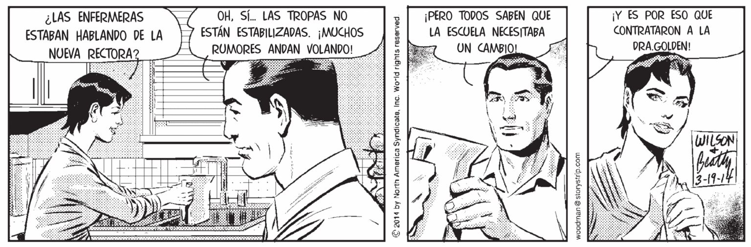 Cartoon Faces (1) OCR: ¿LAS ENFERMERAS ESTABAN HABLANDO DE LA OHSÍ. LAS TR0PAS NO ESTÁN ESTABILIZADAS. ¡MUCHOS RUMORES ANDAN VOLANDO! PERO TODOS SABEN QUE LA ESCUELA NECESITABA UN CAMBIO! ¡Y ES POR ESO QUE CONTRATARONA LA DRA.GOLDEN! NUEVA RECTORA? WILSON 3-19-14 ©2014 by North America SyndicateInc. World rights reserved woodmane storystrip.com ¿LAS ENFERMERAS ESTABAN HABLANDO DE LA OHSÍ. LAS TR0PAS NO ESTÁN ESTABILIZADAS. ¡MUCHOS RUMORES ANDAN VOLANDO! PERO TODOS SABEN QUE LA ESCUELA NECESITABA UN CAMBIO! ¡Y ES POR ESO QUE CONTRATARONA LA DRA.GOLDEN! NUEVA RECTORA? WILSON 3-19-14 ©2014 by North America SyndicateInc. World rights reserved woodmane storystrip.com