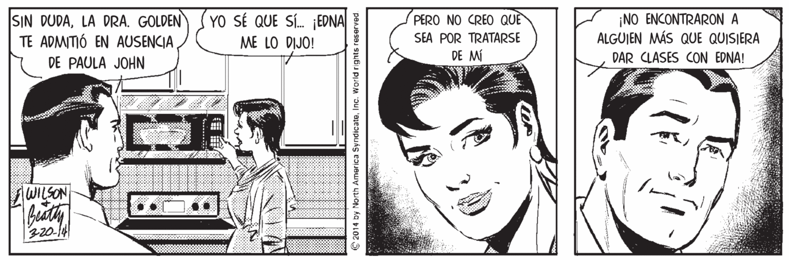 Vertebrate OCR: YO SÉ QUE SÍ. EDNA ¡NO ENCONTRARON A ALGUIEN MÁS QUE QUISIERA PERO NO CREO QUÈ SIN DUDALA DRA. GOLDEN TE ADMITIÓ EN AUSENCIADE PAULA JOHN SEA POR TRATARSE DE MÍ ME LO DIJO! DAR CLASES CON EDNA! WILSON Beaty 320-14 € 2014 by North America SyndicateInc. World rights reserved. YO SÉ QUE SÍ. EDNA ¡NO ENCONTRARON A ALGUIEN MÁS QUE QUISIERA PERO NO CREO QUÈ SIN DUDALA DRA. GOLDEN TE ADMITIÓ EN AUSENCIADE PAULA JOHN SEA POR TRATARSE DE MÍ ME LO DIJO! DAR CLASES CON EDNA! WILSON Beaty 320-14 € 2014 by North America SyndicateInc. World rights reserved.