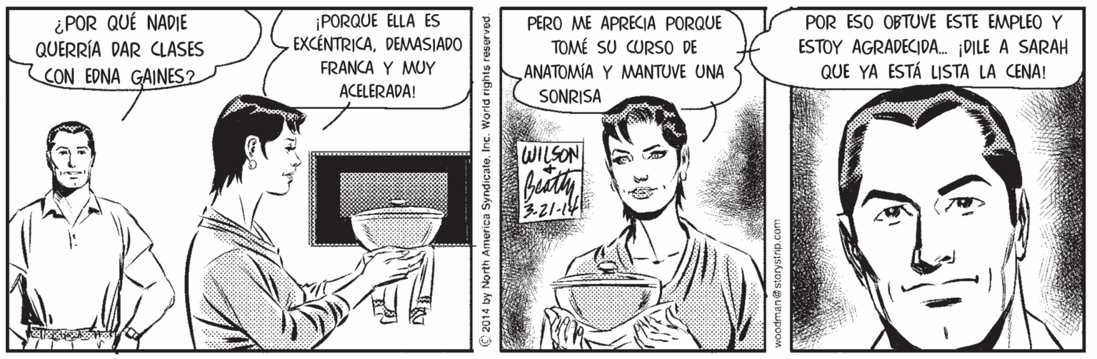 Illustration Faces (2) OCR: ¿POR QUÉ NADIE QUERRÍA DAR CLASES CON EDNA GAINES? ¡PORQUE ELLA ES EXCÉNTRICADEMWASIADO POR ESO OBTUVE ESTE EMPLEO Y PERO ME APRECIA PORQUE TOMÉ SU CURSO DE ANATOMÍA Y MANTUVE UNA ESTOY AGRADECIDA. DILE A SARAH QUE YA ESTÁ LISTA LA CENA! FRANCA Y MUY ACELERADA! SONRISA WILSON 3-21-14 C 2014 by North America Syndicate. Inc. World rights reserved. ¿POR QUÉ NADIE QUERRÍA DAR CLASES CON EDNA GAINES? ¡PORQUE ELLA ES EXCÉNTRICADEMWASIADO POR ESO OBTUVE ESTE EMPLEO Y PERO ME APRECIA PORQUE TOMÉ SU CURSO DE ANATOMÍA Y MANTUVE UNA ESTOY AGRADECIDA. DILE A SARAH QUE YA ESTÁ LISTA LA CENA! FRANCA Y MUY ACELERADA! SONRISA WILSON 3-21-14 C 2014 by North America Syndicate. Inc. World rights reserved.