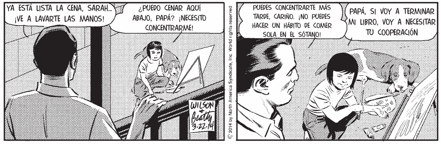 Parallel OCR: YA ESTÁ LISTA LA CENASARAH. VE A LAVARTE LAS MANOS! ¿PUEDO CENAR AQUÍ ABAJOPAPÁ? ¡NECES|TO CONCENTRARME! PUEDES CONCENTRARTE MÁS TARDECARIÑO. ¡NO PUEDES HACER UN HÁBITO DE COMER SOLA EN EL SÓTANO! PAPÁSI VOY A TERMINAR M LIBROVOY A NECESITAR TU COOPERACIÓN WILSON 3.22-12 C 2014 by North America SyndicateInc. World rights reserved. YA ESTÁ LISTA LA CENASARAH. VE A LAVARTE LAS MANOS! ¿PUEDO CENAR AQUÍ ABAJOPAPÁ? ¡NECES|TO CONCENTRARME! PUEDES CONCENTRARTE MÁS TARDECARIÑO. ¡NO PUEDES HACER UN HÁBITO DE COMER SOLA EN EL SÓTANO! PAPÁSI VOY A TERMINAR M LIBROVOY A NECESITAR TU COOPERACIÓN WILSON 3.22-12 C 2014 by North America SyndicateInc. World rights reserved.