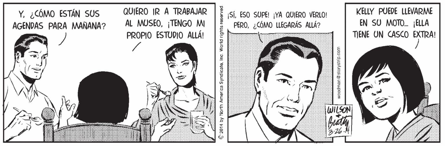 Gesture OCR: KELLY PUEDE LLEVARME EN SU MOTO. ¡ELLA TIENE UN CASCO EXTRA! QUIERO IR A TRABAJAR Y. ¿CÓMO ESTÁN SUS AGENDAS PARA MAÑANA? ¡SÍESO SUPE! ¡YA QUIERO VERLO! PERO¿CÓMO LLEGARÁS ALLÁ? AL MUSEO¡TENGO MI PROPIO ESTUDIO ALLÁ! WILSON 2014 by North America SyndicateInc. World rights woodman@ storystrip.com KELLY PUEDE LLEVARME EN SU MOTO. ¡ELLA TIENE UN CASCO EXTRA! QUIERO IR A TRABAJAR Y. ¿CÓMO ESTÁN SUS AGENDAS PARA MAÑANA? ¡SÍESO SUPE! ¡YA QUIERO VERLO! PERO¿CÓMO LLEGARÁS ALLÁ? AL MUSEO¡TENGO MI PROPIO ESTUDIO ALLÁ! WILSON 2014 by North America SyndicateInc. World rights woodman@ storystrip.com
