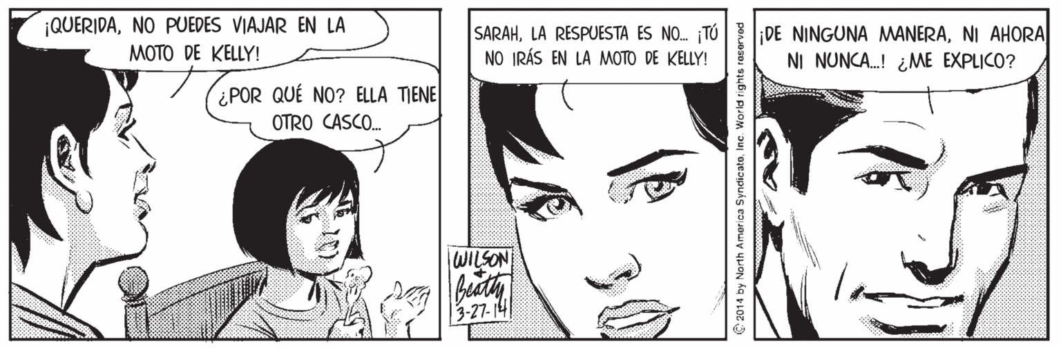 Facial expression OCR: ¡QUERIDANO PUEDES VIAJAR EN LA MOTO DE KELLY! SARAHNI AHORA NO IRÁS EN LA MOTO DE KELLY! NI NUNCA.! ¿ME EXPLICO? ¿POR QUÉ NO? ELLA TIENE OTRO CASCO. WILSON | 3-27- 14! C2014 by North America SyndicateInc. World rights reserved ¡QUERIDANO PUEDES VIAJAR EN LA MOTO DE KELLY! SARAHLA RESPUESTA ES NO. ¡TÓ DE NINGUNA MANERANI AHORA NO IRÁS EN LA MOTO DE KELLY! NI NUNCA.! ¿ME EXPLICO? ¿POR QUÉ NO? ELLA TIENE OTRO CASCO. WILSON | 3-27- 14! C2014 by North America SyndicateInc. World rights reserved