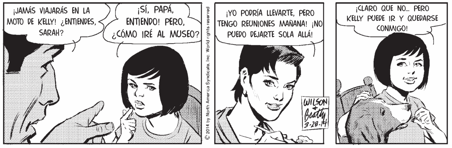 Jaw OCR: ¡Sí¿CÓMO IRÉ AL MUSEO? ¡JAMÁS VIAJARÁS EN LA MOTO DE KELLY! ¿ENTIENDESSARAH? ¡YO PODRÍA LLEVARTEPERO TENGO REUNIONES MAÑANA! ¡NO PUEDO DEJARTE SOLA ALLÁ! CLARO QUE N. PERO KELLY PUEDE IRY QUEDARSE CONMIGO! WILSON biath 3-28-14 © 2014 by North America Syndicate. Inc. World rights reserved ¡SíENTIENDO! PERO¿CÓMO IRÉ AL MUSEO? ¡JAMÁS VIAJARÁS EN LA MOTO DE KELLY! ¿ENTIENDESSARAH? ¡YO PODRÍA LLEVARTEPERO TENGO REUNIONES MAÑANA! ¡NO PUEDO DEJARTE SOLA ALLÁ! CLARO QUE N. PERO KELLY PUEDE IRY QUEDARSE CONMIGO! WILSON biath 3-28-14 © 2014 by North America Syndicate. Inc. World rights reserved