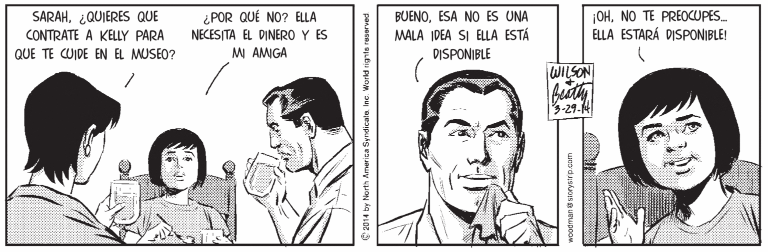 Gesture OCR: SARAH¿QUIERES QUE CONTRATE A KELLY PARA BUENOESA NO ES UNA MALA IDEA SI ELLA ESTÁ DISPONIBLE |OHNO TE PREOCUPES. ELLA ESTARÁ DISPONIBLE! ¿POR QUÉ NO? ELLA NECESITA EL DINERO Y ES QUE TE CUIDE EN EL MUSEO? M AMGA WILSON 3-29-14 2014 by North America SyndicateInc. World rignts reserved woodman storystrip.com SARAH¿QUIERES QUE CONTRATE A KELLY PARA BUENOESA NO ES UNA MALA IDEA SI ELLA ESTÁ DISPONIBLE |OHNO TE PREOCUPES. ELLA ESTARÁ DISPONIBLE! ¿POR QUÉ NO? ELLA NECESITA EL DINERO Y ES QUE TE CUIDE EN EL MUSEO? M AMGA WILSON 3-29-14 2014 by North America SyndicateInc. World rignts reserved woodman storystrip.com