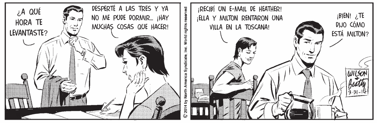 Fiction Faces (1) OCR: ¿A QUÉ HORA TE LEVANTASTE? DESPERTÉ A LAS TRES Y YA NO ME PUDE DORMIR. ¡HAY MUCHAS COSAS QUE HACER! ¡RECIBÍ UN E-MAIL DE HEATHER! ¡ELLA Y MILTON RENTARON UNA ¡BIEN! ¿TE DIJO CÓMO ESTÁ MILTON? VILLA EN LA TOSCANA! WILSON 3-31-141 © 2014 by North America SyndicateInc. World rights reserved ¿A QUÉ HORA TE LEVANTASTE? DESPERTÉ A LAS TRES Y YA NO ME PUDE DORMIR. ¡HAY MUCHAS COSAS QUE HACER! ¡RECIBÍ UN E-MAIL DE HEATHER! ¡ELLA Y MILTON RENTARON UNA ¡BIEN! ¿TE DIJO CÓMO ESTÁ MILTON? VILLA EN LA TOSCANA! WILSON 3-31-141 © 2014 by North America SyndicateInc. World rights reserved