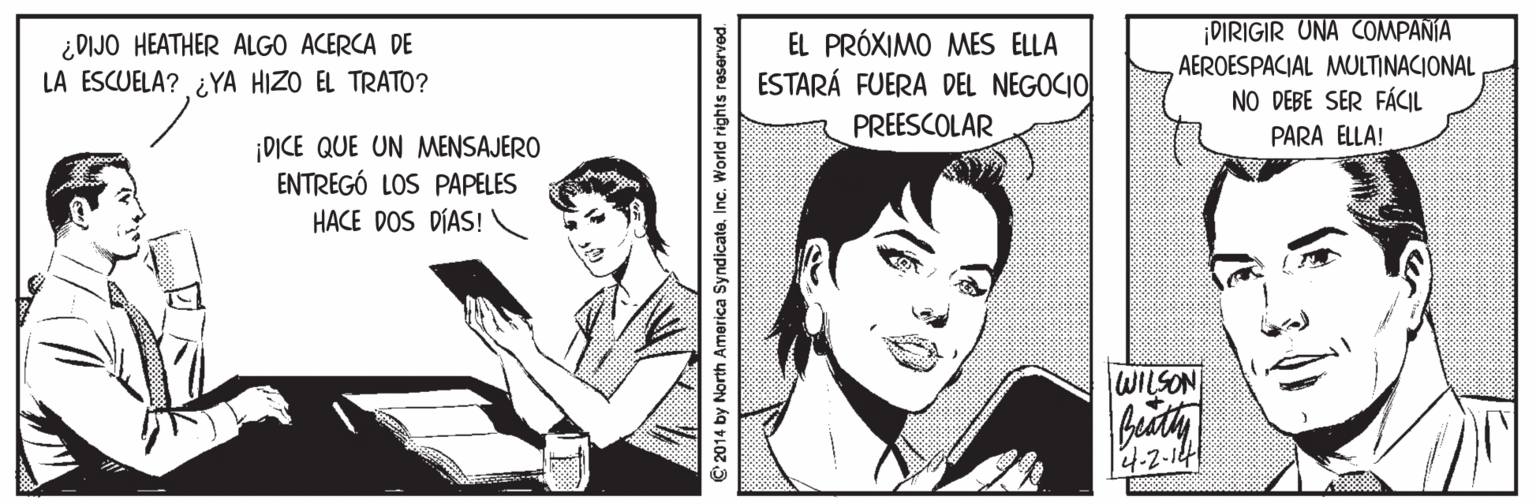Tie OCR: ¿DIJO HEATHER ALGO ACERCA DE LA ESCUELA? ¿YA HIZO EL TRATO? EL PRÓXIMO MES ELLA ESTARÁ FUERA DEL NEGOCIO| PREESCOLAR DIRIGIR UNA COMPANIA AEROESPACIAL MULTINACIONAL NO DEBE SER FÁCIL PARA ELLA! ¡DICE QUE UN MENSAJERO ENTREGÓ LOS PAPELES HACE DOS DÍAS! WILSON Biath 4-2- © 2014 by North America SyndicateInc. World rights reserved. ¿DIJO HEATHER ALGO ACERCA DE LA ESCUELA? ¿YA HIZO EL TRATO? EL PRÓXIMO MES ELLA ESTARÁ FUERA DEL NEGOCIO| PREESCOLAR DIRIGIR UNA COMPANIA AEROESPACIAL MULTINACIONAL NO DEBE SER FÁCIL PARA ELLA! ¡DICE QUE UN MENSAJERO ENTREGÓ LOS PAPELES HACE DOS DÍAS! WILSON Biath 4-2- © 2014 by North America SyndicateInc. World rights reserved.