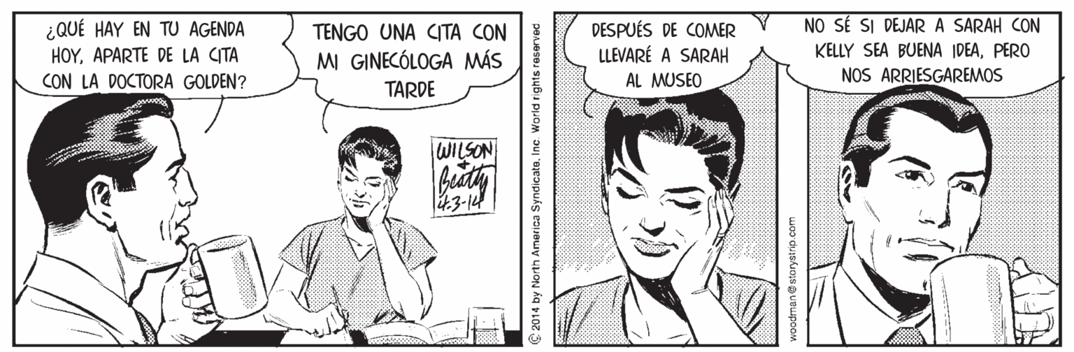 Mammal OCR: NO SÉ SI DEJAR A SARAH CON ¿QUÉ HAY EN TU AGENDA HOYAPARTE DE LA CITA DESPUÉS DE COMER LLEVARÉ A SARAH TENGO UNA CITA CON KELLY SEA BUENA IDEAPERO MI GINECÓLOGA MÁS CON LA DOCTORA GOLDEN? AL MUSEO NOS ARRIESGAREMOS TARDE WILSON 43-14 2014 by North America SyndicateInc. World rights reserved woodman@storystrip.com NO SÉ SI DEJAR A SARAH CON ¿QUÉ HAY EN TU AGENDA HOYAPARTE DE LA CITA DESPUÉS DE COMER LLEVARÉ A SARAH TENGO UNA CITA CON KELLY SEA BUENA IDEAPERO MI GINECÓLOGA MÁS CON LA DOCTORA GOLDEN? AL MUSEO NOS ARRIESGAREMOS TARDE WILSON 43-14 2014 by North America SyndicateInc. World rights reserved woodman@storystrip.com