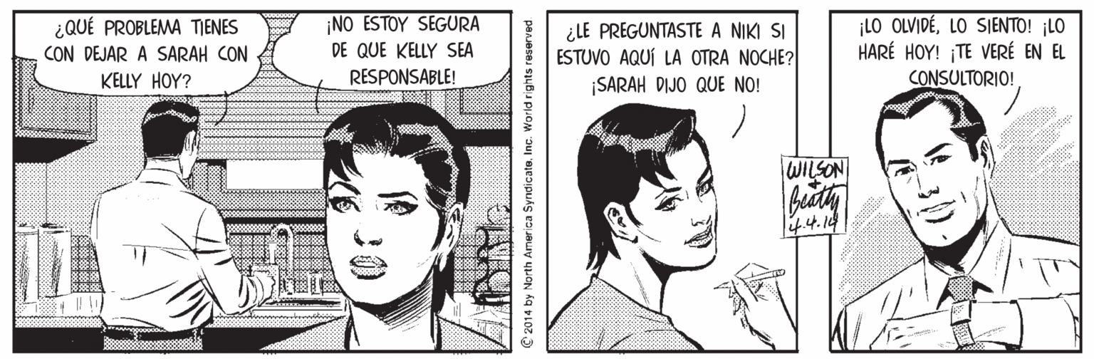 Line OCR: ¡NO ESTOY SEGURA ¿QUÉ PROBLEMA TIENES CON DEJAR A SARAH CON ¿LE PREGUNTASTE A NIKI SI ESTUVO AQUÍ LA OTRA NOCHE? SARAH DIJO QUE NO! ¡LO OLVIDÉLO SIENTO! ¡LO HARÉ HOY! TE VERÉ EN EL DE QUE KELLY SEA KELLY HOY? RESPONSABLE! CONSULTORIO! WILSON li4.4.14 th America Syndicate. Inc. World rights re ¡NO ESTOY SEGURA ¿QUÉ PROBLEMA TIENES CON DEJAR A SARAH CON ¿LE PREGUNTASTE A NIKI SI ESTUVO AQUÍ LA OTRA NOCHE? SARAH DIJO QUE NO! ¡LO OLVIDÉLO SIENTO! ¡LO HARÉ HOY! TE VERÉ EN EL DE QUE KELLY SEA KELLY HOY? RESPONSABLE! CONSULTORIO! WILSON li4.4.14 th America Syndicate. Inc. World rights re