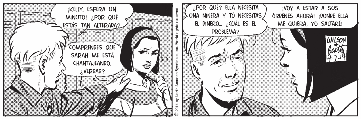 Human OCR: IKELLYESPERA UN MINUTO! ¿POR QUÉ ESTÁS TAN ALTERADA? ¿POR QUÉ? ELLA NECESITA UNA NINERA Y TÚ NECESITAS EL DINERO. ¿CUÁL ES EL ¡VOY A ESTAR A SUS ÓRDENES AHORA! ¡DONDE ELLA ME QUIERAYO SALTARÉ! PROBLEMA? WILSON COMPRENDES QUE SARAH ME ESTÁ 4-7-14 CHANTAJEANDO¿ VERDAD? © 2014 by North America SyndicateInc. World rights reserved IKELLYESPERA UN MINUTO! ¿POR QUÉ ESTÁS TAN ALTERADA? ¿POR QUÉ? ELLA NECESITA UNA NINERA Y TÚ NECESITAS EL DINERO. ¿CUÁL ES EL ¡VOY A ESTAR A SUS ÓRDENES AHORA! ¡DONDE ELLA ME QUIERAYO SALTARÉ! PROBLEMA? WILSON COMPRENDES QUE SARAH ME ESTÁ 4-7-14 CHANTAJEANDO¿ VERDAD? © 2014 by North America SyndicateInc. World rights reserved