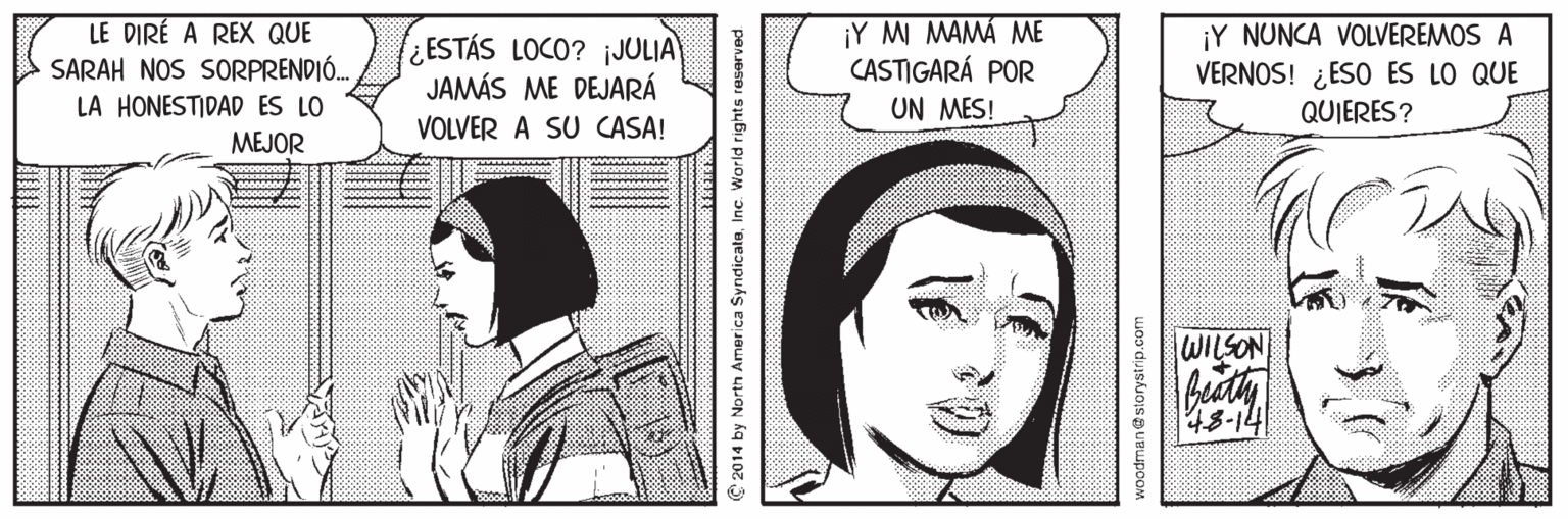 Jaw OCR: LE DIRÉ A REX QUE SARAH NOS SORPRENDIÓ. ¿ESTÁS LOCO? jJOLIA) JAMÁS ME DEJARÁ ¡Y MI MAMÁ ME CASTIGARÁ POR UN MES! ¡Y NUNCA VOLVEREMOS A VERNOS! ¿ESO ES LO QUE QUIERES? LA HONESTIDAD ES LO VOLVER A SU CASA! MEJOR WILSON 48-14 2014 by North America SyndicataInc. World rights reserved woodmanestorystrip.com LE DIRÉ A REX QUE SARAH NOS SORPRENDIÓ. ¿ESTÁS LOCO? jJOLIA) JAMÁS ME DEJARÁ ¡Y MI MAMÁ ME CASTIGARÁ POR UN MES! ¡Y NUNCA VOLVEREMOS A VERNOS! ¿ESO ES LO QUE QUIERES? LA HONESTIDAD ES LO VOLVER A SU CASA! MEJOR WILSON 48-14 2014 by North America SyndicataInc. World rights reserved woodmanestorystrip.com