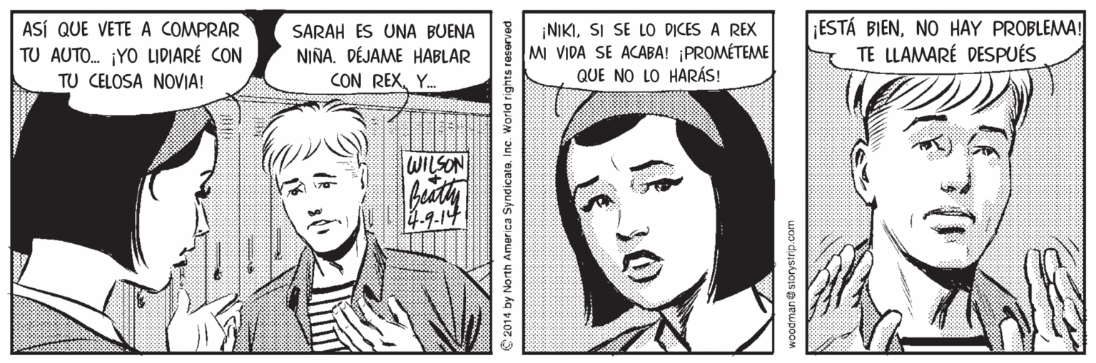 Jaw OCR: ASÍ QUE VETE A COMPRAR TU AUTO. ¡YO LIDIARÉ CON TU CELOSA NOVIA! SARAH ES UNA BUENA NIÑA. DÉJAME HABLAR CON REXY. ¡NIKISI SE LO DICES A REX MI VIDA SE ACABA! ¡PROMÉTEME QUE NO LO HARÁS! ¡ESTÁ BIENNO HAY PROBLEMA! TE LLAMARÉ DESPUÉS WILSON 4-9.14 2014 by North America SyndicatoInc. World rights reserved woodmane storystrip.com ASÍ QUE VETE A COMPRAR TU AUTO. ¡YO LIDIARÉ CON TU CELOSA NOVIA! SARAH ES UNA BUENA NIÑA. DÉJAME HABLAR CON REXY. ¡NIKISI SE LO DICES A REX MI VIDA SE ACABA! ¡PROMÉTEME QUE NO LO HARÁS! ¡ESTÁ BIENNO HAY PROBLEMA! TE LLAMARÉ DESPUÉS WILSON 4-9.14 2014 by North America SyndicatoInc. World rights reserved woodmane storystrip.com