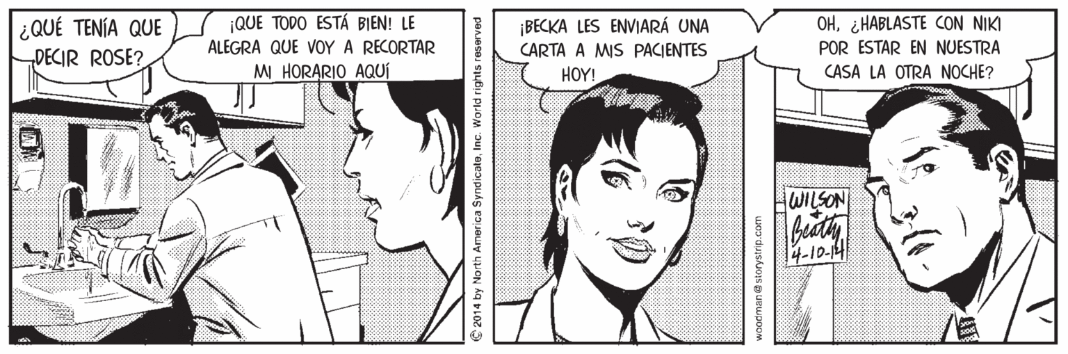Vertebrate OCR: OH¿HABLASTE CON NIKI POR ESTAR EN NUESTRA ¡QUE TODO ESTÁ BIEN! LE ¿QUÉ TENÍA QUE „DECIR ROSE? ¡BECKA LES ENVIARÁ UNA CARTA A MIS PACIENTES ALEGRA QUE VOY A RECORTAR MI HORARIO AQUÍ HOY! CASA LA OTRA NOCHE? WILSON 14-10-14 S 2014 by North America SyndicateInc. World rights reserved waodman@ storystrip.com OH¿HABLASTE CON NIKI POR ESTAR EN NUESTRA ¡QUE TODO ESTÁ BIEN! LE ¿QUÉ TENÍA QUE „DECIR ROSE? ¡BECKA LES ENVIARÁ UNA CARTA A MIS PACIENTES ALEGRA QUE VOY A RECORTAR MI HORARIO AQUÍ HOY! CASA LA OTRA NOCHE? WILSON 14-10-14 S 2014 by North America SyndicateInc. World rights reserved waodman@ storystrip.com