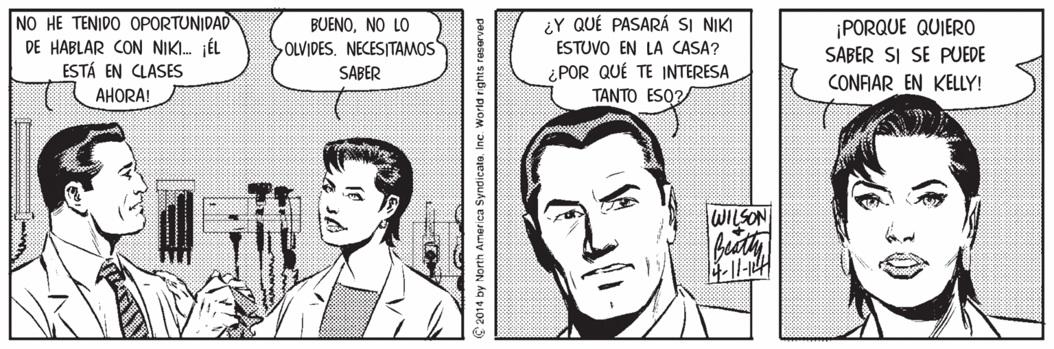 Jaw OCR: NO HE TENIDO OPORTUNIDAD DE HABLAR CON NIKI. jÉL ESTÁ EN CLASES ¿Y QUÉ PASARÁ SI NIKI ESTUVO EN LA CASA? ¿POR QUÉ TE INTERESA TANTO ESO? BUENONO LO ¡PORQUE QUIER0 SABER SI SE PUEDE OLVIDES. NECESITAMOS SABER CONFAR EN KELLY! AHORA! 1 WILSON 2014 by North America Syndicato. Inc. World rights reserved NO HE TENIDO OPORTUNIDAD DE HABLAR CON NIKI. jÉL ESTÁ EN CLASES ¿Y QUÉ PASARÁ SI NIKI ESTUVO EN LA CASA? ¿POR QUÉ TE INTERESA TANTO ESO? BUENONO LO ¡PORQUE QUIER0 SABER SI SE PUEDE OLVIDES. NECESITAMOS SABER CONFAR EN KELLY! AHORA! 1 WILSON 2014 by North America Syndicato. Inc. World rights reserved