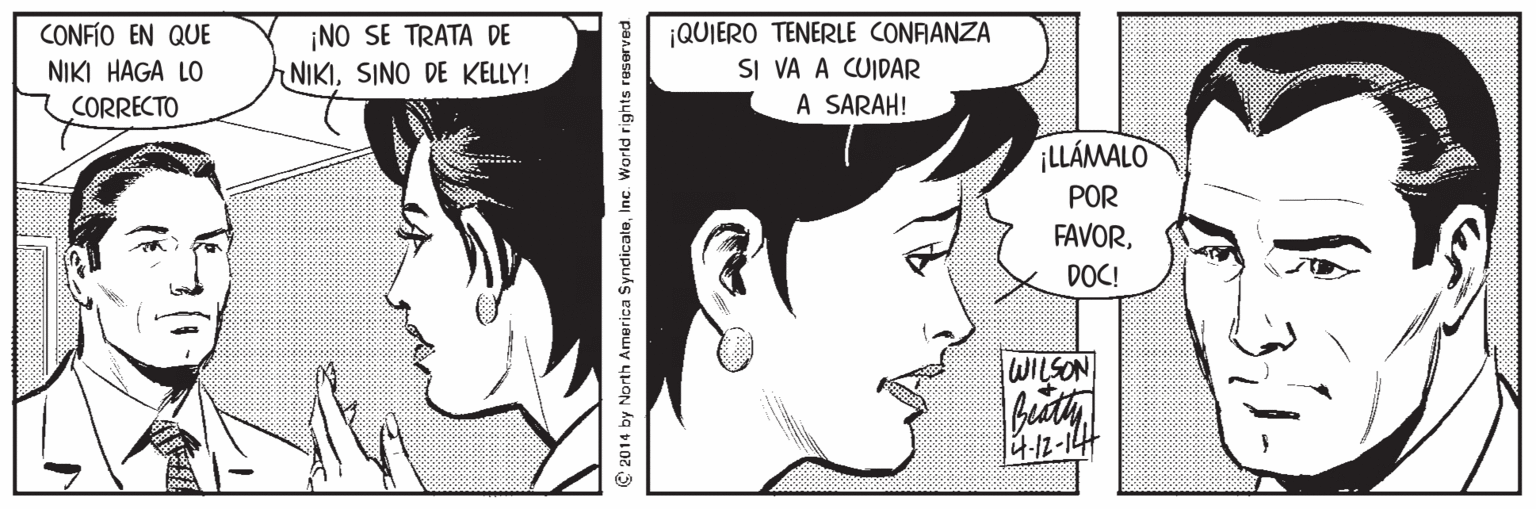 Mouth OCR: CONFÍO EN QUE NIKI HAGA LO ¡NO SE TRATA DE NIKISINO DE KELLY! |QUIERO TENERLE CONAANZA SI VA A CUIDAR A SARAH! CORRECTO ¡LLÁMALO POR FAVORDOC! WILSON © 2014 by North America SyndicaleInc. World rights reserved CONFÍO EN QUE NIKI HAGA LO ¡NO SE TRATA DE NIKISINO DE KELLY! |QUIERO TENERLE CONAANZA SI VA A CUIDAR A SARAH! CORRECTO ¡LLÁMALO POR FAVORDOC! WILSON © 2014 by North America SyndicaleInc. World rights reserved