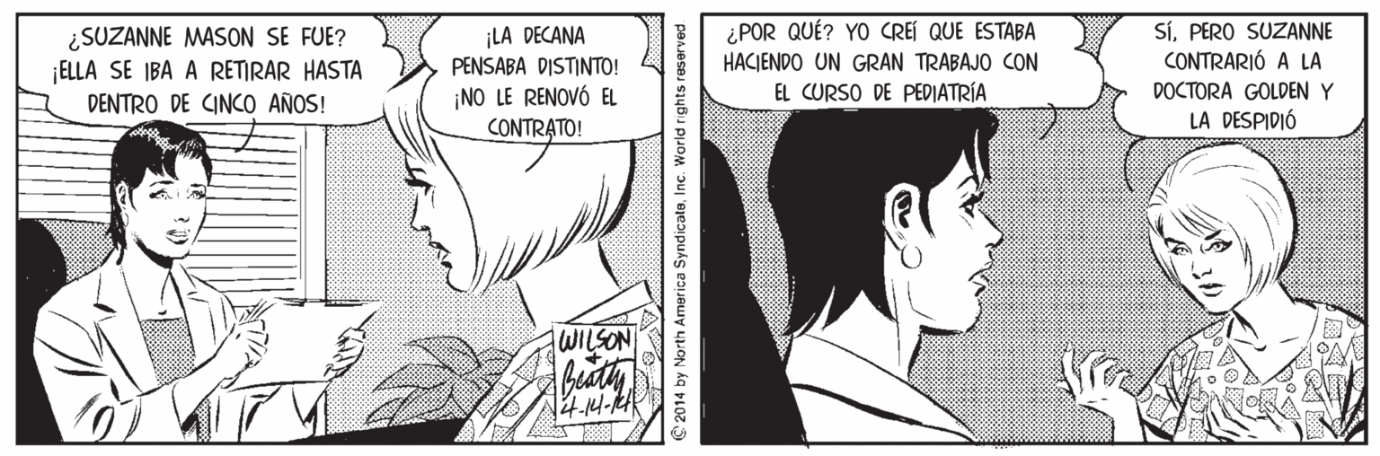 Cartoon Faces (1) OCR: SíPERO SUZANNE CONTRARIÓ A LA ¿POR QUÉ? YO CREÍ QUE ESTABA ¿SUZANNE MASON SE FUE? ¡ELLA SE IBA A RETIRAR HASTA DENTRO DE CINCO AÑOS! ¡LA DECANA PENSABA DISTINTO! HACJENDO UN GRAN TRABAJO CON EL CURSO DE PEDIATRÍA DOCTORA GOLDEN Y ¡NO LE RENOVÓ EL CONTRATO! LA DESPIDIÓ WILSON 2014 by North America SyndicateInc. World rights reserved SíPERO SUZANNE CONTRARIÓ A LA ¿POR QUÉ? YO CREÍ QUE ESTABA ¿SUZANNE MASON SE FUE? ¡ELLA SE IBA A RETIRAR HASTA DENTRO DE CINCO AÑOS! ¡LA DECANA PENSABA DISTINTO! HACJENDO UN GRAN TRABAJO CON EL CURSO DE PEDIATRÍA DOCTORA GOLDEN Y ¡NO LE RENOVÓ EL CONTRATO! LA DESPIDIÓ WILSON 2014 by North America SyndicateInc. World rights reserved