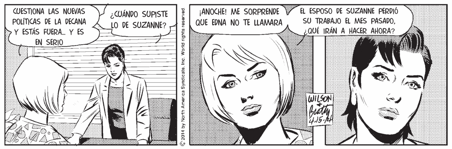 White OCR: ¡ANOCHE! ME SORPRENDE QUE EDNA NO TE LLAMARA EL ESPOSO DE SUZANNE PERDIÓ SU TRABAJO EL MES PASADOQUÉ IRÁN A HACER AHORA? CUESTIONA LAS NUEVAS ¿CUÁNDO SUPISTE POLÍTICAS DE LA DECANA Y ESTÁS FUERA.Y ES EN SERIO LO DE SUZANNE? WILSON 4.15-AH 2014 by North Amer ica Syndicate. Inc. World rights reserved. ¡ANOCHE! ME SORPRENDE QUE EDNA NO TE LLAMARA EL ESPOSO DE SUZANNE PERDIÓ SU TRABAJO EL MES PASADOQUÉ IRÁN A HACER AHORA? CUESTIONA LAS NUEVAS ¿CUÁNDO SUPISTE POLÍTICAS DE LA DECANA Y ESTÁS FUERA.Y ES EN SERIO LO DE SUZANNE? WILSON 4.15-AH 2014 by North Amer ica Syndicate. Inc. World rights reserved.