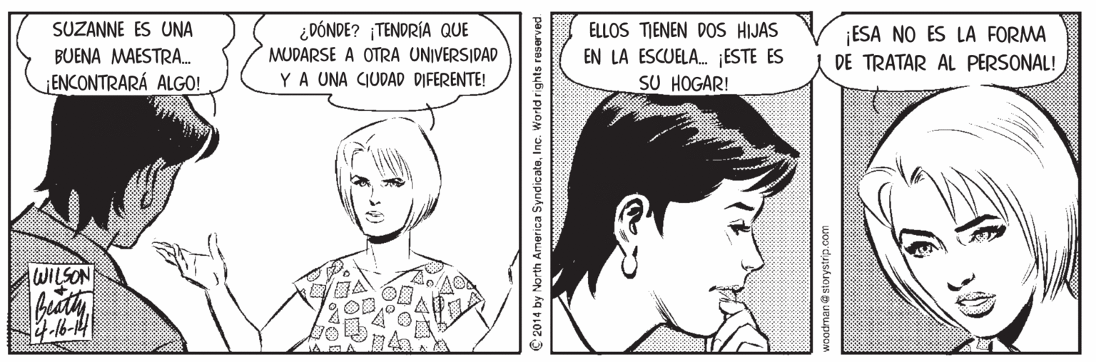 Mouth OCR: SUZANNE ES UNA ¿DÓNDE? ¡TENDRÍA QUE ELLOS TIENEN DOS HIJAS ¡ESA NO ES LA FORMA DE TRATAR AL PERSONAL! BUENA MAESTRA. MUDARSE A OTRA UNIVERSIDAD EN LA ESCUELA. ¡ESTE ES SU HOGAR! ENCONTRARÁ ALGO! YA UNA CIUDAD DIFERENTE! WILSON C 2014 by North America SyndicateInc. World rights reserved woodman@ storystrip.com SUZANNE ES UNA ¿DÓNDE? ¡TENDRÍA QUE ELLOS TIENEN DOS HIJAS ¡ESA NO ES LA FORMA DE TRATAR AL PERSONAL! BUENA MAESTRA. MUDARSE A OTRA UNIVERSIDAD EN LA ESCUELA. ¡ESTE ES SU HOGAR! ENCONTRARÁ ALGO! YA UNA CIUDAD DIFERENTE! WILSON C 2014 by North America SyndicateInc. World rights reserved woodman@ storystrip.com