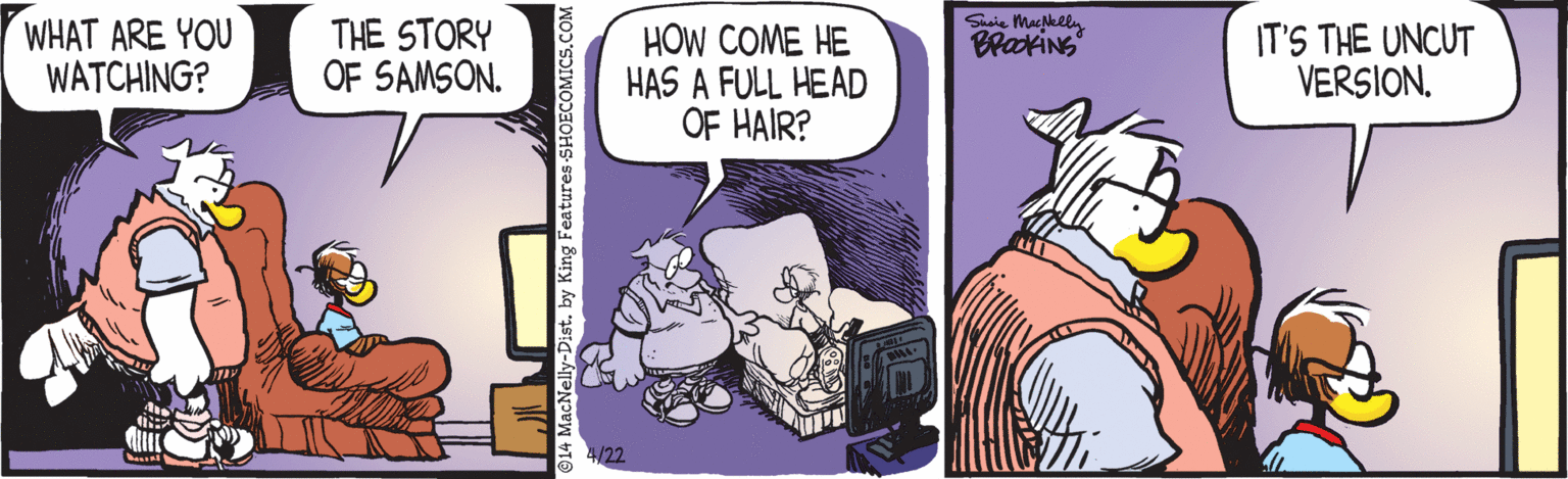 Humour OCR: WHAT ARE YOU WATCHING? THE STORY OF SAMSON. HOW COME HE HAS A FULL HEAD OF HAIR? Sie Mahely BrakiNG IT'S THE UNCUT VERSION. 4/22 by King Features-S! OMICS.COM WHAT ARE YOU WATCHING? THE STORY OF SAMSON. HOW COME HE HAS A FULL HEAD OF HAIR? Sie Mahely BrakiNG IT'S THE UNCUT VERSION. 4/22 by King Features-S! OMICS.COM