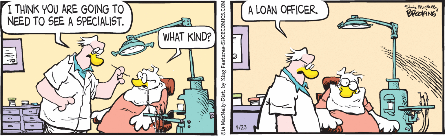 Comics OCR: I THINK YOU ARE GOING TO NEED TO SEE A SPECIALIST. A LOAN OFFICERSuaie Macelly BrakiNS WHAT KIND? 4/23 14 MacNelly-Dist. by King Features-SHOECOMICS.C I THINK YOU ARE GOING TO NEED TO SEE A SPECIALIST. A LOAN OFFICERSuaie Macelly BrakiNS WHAT KIND? 4/23 14 MacNelly-Dist. by King Features-SHOECOMICS.C
