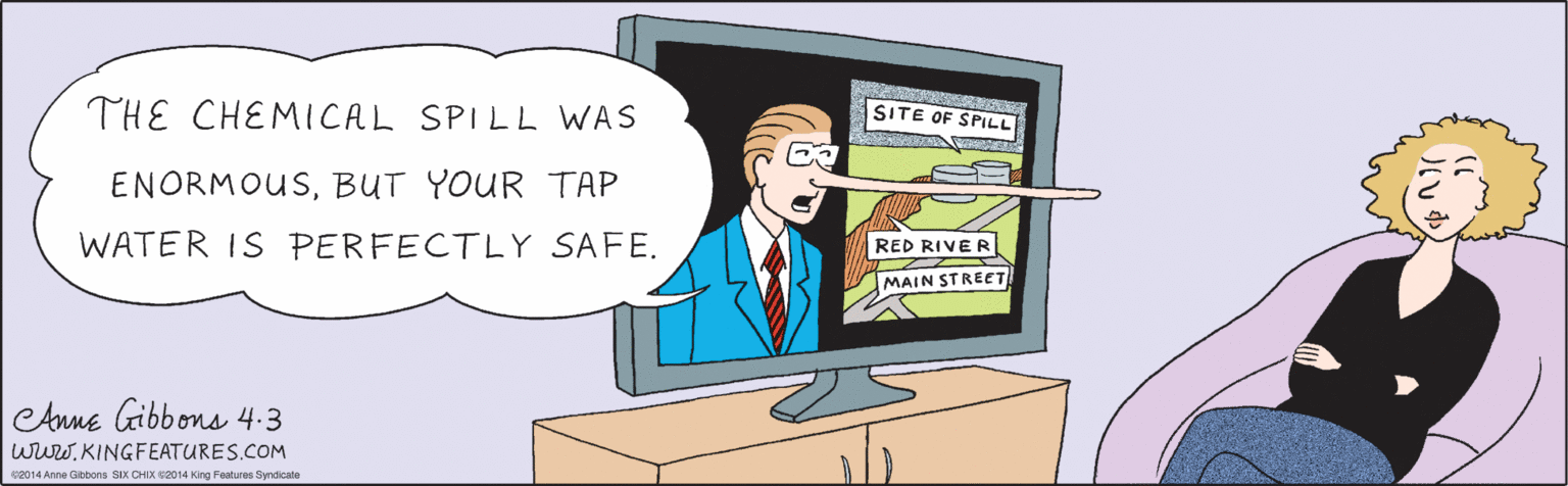 Line OCR: THE CHEMICAL SPILL WAS ENORMOUSBUT YOUR TAP WATER IS PERFECTLY SAFE. SITE OF SPILL RED RIVER MAIN STREET CAnne labb ons 4.3 e2014 Anne Gibbons SIX CHIX ©2014 King Features Syndicate wuwKINGFEATURES.COM THE CHEMICAL SPILL WAS ENORMOUSBUT YOUR TAP WATER IS PERFECTLY SAFE. SITE OF SPILL RED RIVER MAIN STREET CAnne labb ons 4.3 e2014 Anne Gibbons SIX CHIX ©2014 King Features Syndicate wuw