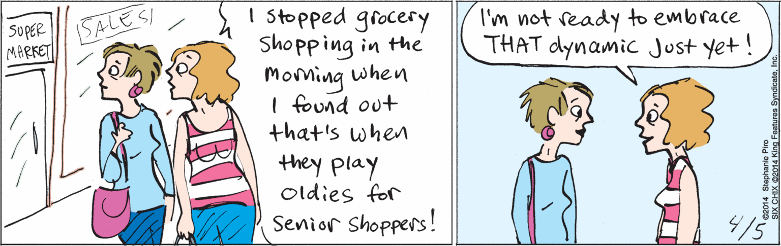 Product OCR: I stopped grocery Shopping in the Morning when I found out that's when they play oldies for SoPER MARKET SALESI Senior Shoppers! I'm not ready to embrace THAT dynamic Just yet! /5 ©2014 Stephanie Piro SIX CHIX ©2014 King Features SyndicateInc. I stopped grocery Shopping in the Morning when I found out that's when they play oldies for SoPER MARKET SALESI Senior Shoppers! I'm not ready to embrace THAT dynamic Just yet! /5 ©2014 Stephanie Piro SIX CHIX ©2014 King Features Syndicate