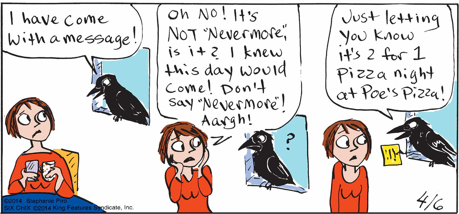 Beak OCR: on No! 1t's NOT Nevermoreis it? I knew this day wouid Come! Don't Say "Nevermore! Aargh! Just letting You Know it's 2 for 1 Pizza night at Poe's Pizza! I have Come With a message! ©2014 Stephanie Piro SIX CHIX ©2014 King Features SyndicateInc. 4/6 on No! 1t's NOT Nevermoreis it? I knew this day wouid Come! Don't Say "Nevermore! Aargh! Just letting You Know it's 2 for 1 Pizza night at Poe's Pizza! I have Come With a message! ©2014 Stephanie Piro SIX CHIX ©2014 King Features SyndicateInc. 4/6