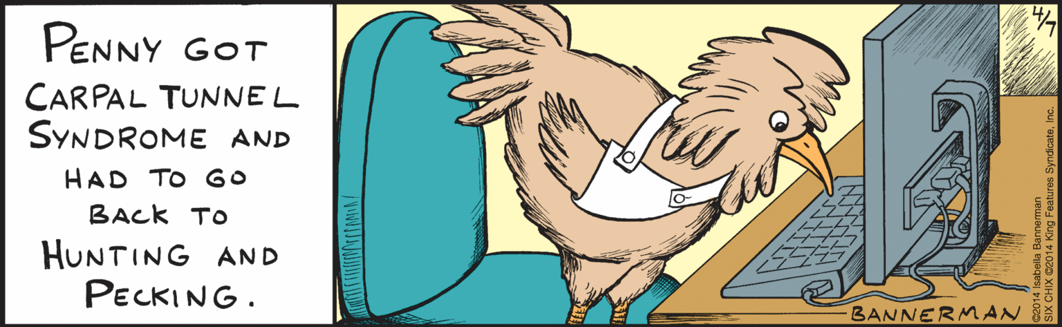 Wing OCR: isabellabannerman.com BANNERMAN ©2014 Isabella Bannerman SIX CHIX ©2014 King Features SyndicateInc. Penny got carpal tunnel syndrome and had to go back to hunting & pecking. isabellabannerman.com BANNERMAN ©2014 Isabella Bannerman SIX CHIX ©2014 King Features SyndicateInc. Penny got carpal tunnel syndrome and had to go back to hunting & pecking.