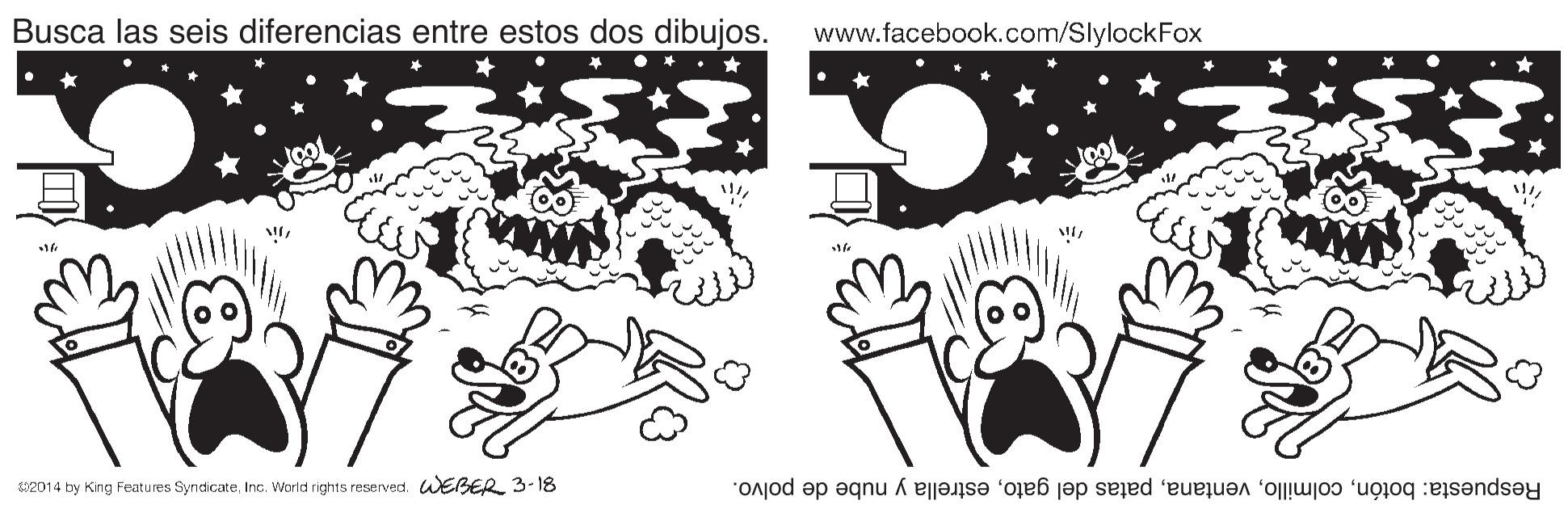 Art OCR: Busca las seis diferencias entre estos dos dibujos. www.facebook.com/SlylockFox 12014 by King Features SyncdicateInc. World rights reserved. WEBER 3-18 Respuesta: botónestrella y nube de polvo. Busca las seis diferencias entre estos dos dibujos. www.facebook.com/SlylockFox 12014 by King Features SyncdicateInc. World rights reserved. WEBER 3-18 Respuesta: botónpatas del gatoestrella y nube de polvo.