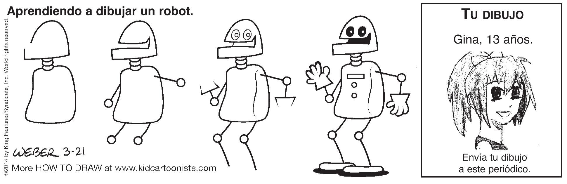 Happy OCR: Aprendiendo a dibujar un robot. TU DIBUJO Gina13 años. WEBER 3-21 Envía tu dibujo a este periódico. More HOW TO DRAW at www.kidcartoonists.com g Features SyndicateInc. World rights Aprendiendo a dibujar un robot. TU DIBUJO Gina13 años. WEBER 3-21 Envía tu dibujo a este periódico. More HOW TO DRAW at www.kidcartoonists.com g Features SyndicateInc. World rights