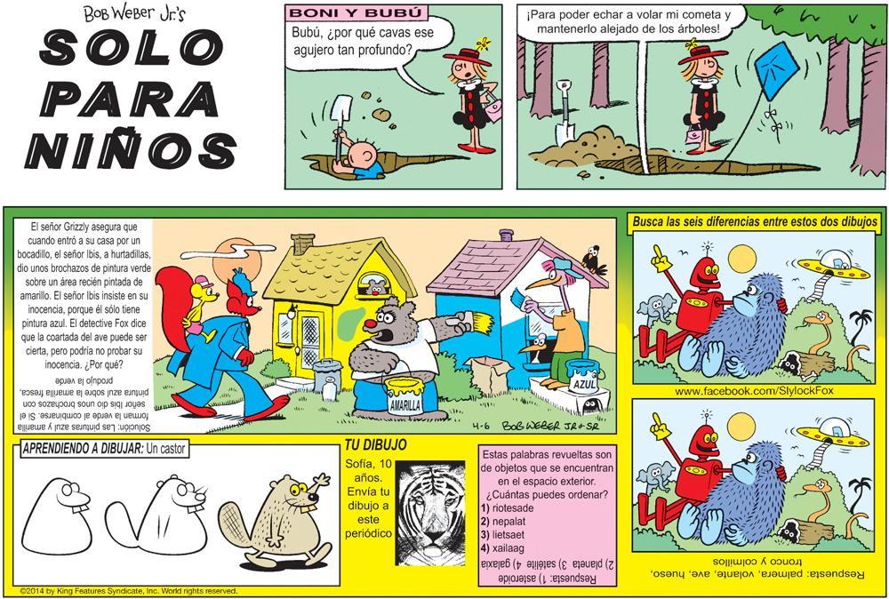 Fictional character OCR: BOB WEBer Jr's BONI Y BUBÚ ¡Para poder echar a volar mi cometa y mantenerlo alejado de los árboles! Bubú¿por qué cavas ese SOLO PARA NIÑOS agujero tan profundo? Busca las seis diferencias entre estos dos dibujos El señor Grizzly asegura que cuando entró a su casa por un bocadillodio unos brochazos de pintura verde sobre un área recién pintada de amarilloEl señor Ibis insiste en su inocenciaporque él sólo tiene pintura azul. El detective Fox dice que la coartada del ave puede ser ciertapero podría no probar su inocencia. ¿Por qué? produjo la verde pintura azul sobre la amarilla frescaAZUL www.facebook.com/SlylockFox AMARILLA señor Ibis dio unos brochazos con forman la verde al combinarse. Si el Solución: Las pinturas azul y amarilla 4-6 Bob WEBER JR-SR HAPRENDIENDO A DIBUJAR: Un castor TU DIBUJO Estas palabras revueltas son de objetos que se encuentran en el espacio exterior. ¿Cuántas puedes ordenar? 1) riotesade 2) nepalat 3) lietsaet 4) xailaag Sofía10 COD años. Envía tu dibujo a este periódico 2) planeta 3) satélite 4) galaxia Respuesta: 1) asteroide tronco y colmillos Respuesta: palmeraInc. World rights reserved. BOB WEBer Jr's BONI Y BUBÚ ¡Para poder echar a volar mi cometa y mantenerlo alejado de los árboles! Bubú¿por qué cavas ese SOLO PARA NIÑOS agujero tan profundo? Busca las seis diferencias entre estos dos dibujos El señor Grizzly asegura que cuando entró a su casa por un bocadilloel señor Ibisa hurtadillasdio unos brochazos de pintura verde sobre un área recién pintada de amarilloEl señor Ibis insiste en su inocenciaporque él sólo tiene pintura azul. El detective Fox dice que la coartada del ave puede ser ciertapero podría no probar su inocencia. ¿Por qué? produjo la verde pintura azul sobre la amarilla frescaAZUL www.facebook.com/SlylockFox AMARILLA señor Ibis dio unos brochazos con forman la verde al combinarse. Si el Solución: Las pinturas azul y amarilla 4-6 Bob WEBER JR-SR HAPRENDIENDO A DIBUJAR: Un castor TU DIBUJO Estas palabras revueltas son de objetos que se encuentran en el espacio exterior. ¿Cuántas puedes ordenar? 1) riotesade 2) nepalat 3) lietsaet 4) xailaag Sofía10 COD años. Envía tu dibujo a este periódico 2) planeta 3) satélite 4) galaxia Respuesta: 1) asteroide tronco y colmillos Respuesta: palmeraC2014 by King Features SyndicateInc. World rights reserved.
