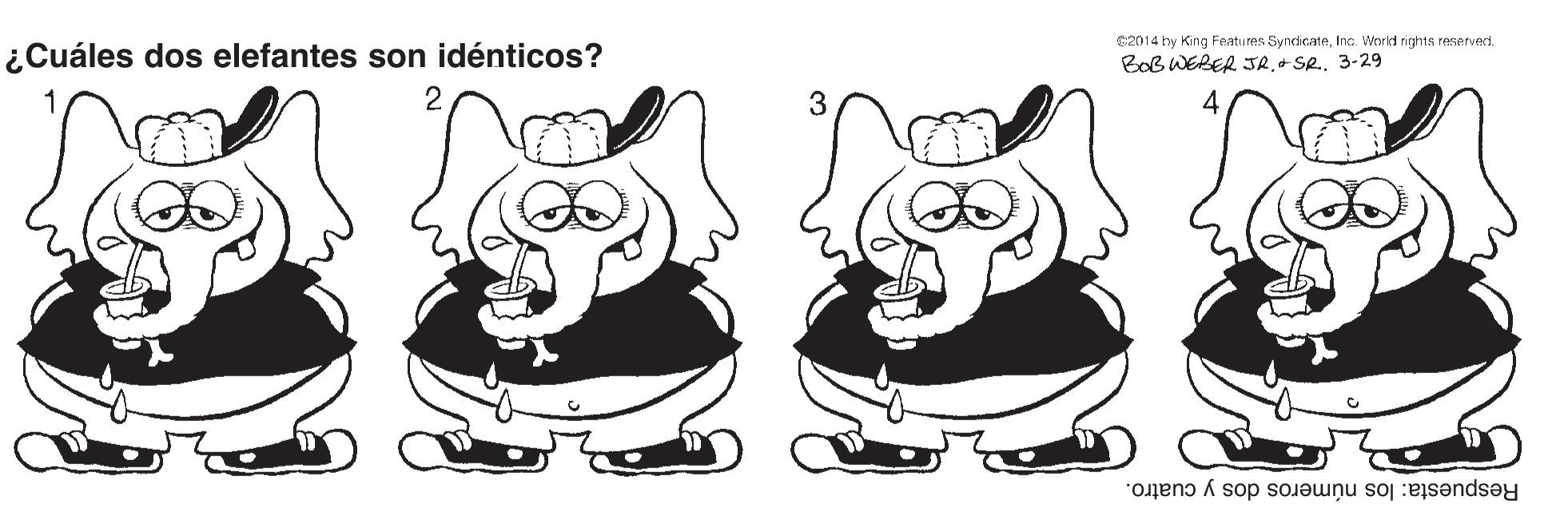 Font OCR: ¿Cuáles dos elefantes son idénticos? C2014 by King Features SyndicateInc. World rights reserverd. BOB WERER JR3-29 Respuesta: los números dos y cuatro. ¿Cuáles dos elefantes son idénticos? C2014 by King Features SyndicateInc. World rights reserverd. BOB WERER JR+ Se3-29 Respuesta: los números dos y cuatro.