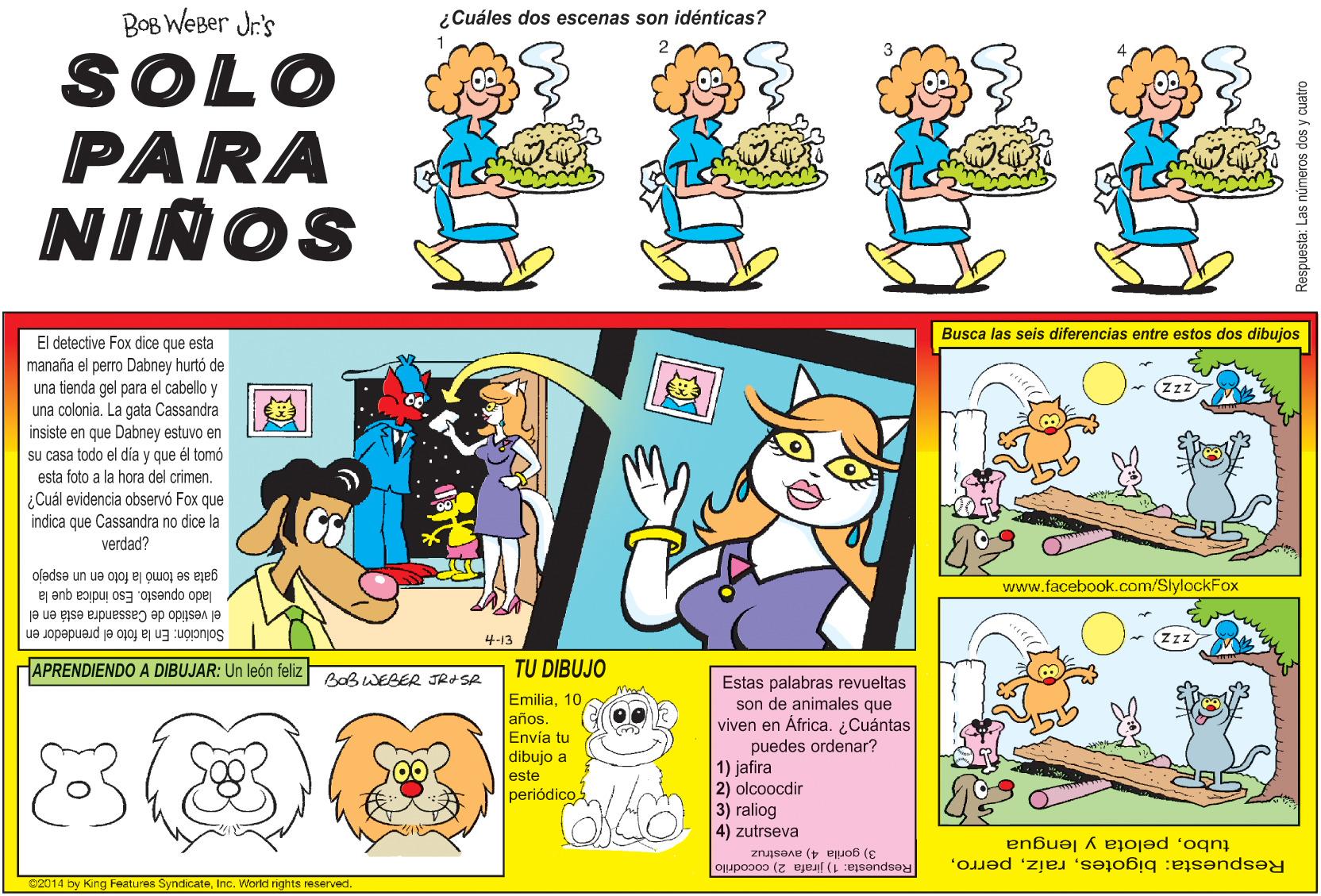 Line OCR: BOB WeBer Jr's ¿Cuáles dos escenas son idénticas? SOLO PARA NIÑOS Busca las seis diferencias entre estos dos dibujos El detective Fox dice que esta manaña el perro Dabney hurtó de una tienda gel para el cabello y una colonia. La gata Cassandra insiste en que Dabney estuvo en su casa todo el día y que él tomó esta foto a la hora del crimen. ¿Cuál evidencia observó Fox que indica que Cassandra no dice la verdad? gata se tomó la foto en un espejo lado opuesto www.facebook.com/SlylockFox indica que la el vestido de Cassandra está en el 4-13 Solución: En la foto el prendedor en APRENDIENDO A DIBUJAR: Un león feliz TU DIBUJO Bab WEBER JRd SA Emilia10 años. Envía tu dibujo a este periódico Estas palabras revueltas son de animales que viven en África. ¿Cuántas puedes ordenar? 1) jafira 2) olcoocdir 3) raliog 4) zutrseva CLAA tubopelota y lengua Respuesta: bigotes3) gorila 4) avestruz Respuesta: 1) jirafa 2) cocodrilo C2014 by King Features SyndicateInc. World rights reserved. Respuesta: Las números dos BOB WeBer Jr's ¿Cuáles dos escenas son idénticas? SOLO PARA NIÑOS Busca las seis diferencias entre estos dos dibujos El detective Fox dice que esta manaña el perro Dabney hurtó de una tienda gel para el cabello y una colonia. La gata Cassandra insiste en que Dabney estuvo en su casa todo el día y que él tomó esta foto a la hora del crimen. ¿Cuál evidencia observó Fox que indica que Cassandra no dice la verdad? gata se tomó la foto en un espejo lado opuesto www.facebook.com/SlylockFox indica que la el vestido de Cassandra está en el 4-13 Solución: En la foto el prendedor en APRENDIENDO A DIBUJAR: Un león feliz TU DIBUJO Bab WEBER JRd SA Emilia10 años. Envía tu dibujo a este periódico Estas palabras revueltas son de animales que viven en África. ¿Cuántas puedes ordenar? 1) jafira 2) olcoocdir 3) raliog 4) zutrseva CLAA tubopelota y lengua Respuesta: bigotes3) gorila 4) avestruz Respuesta: 1) jirafa 2) cocodrilo C2014 by King Features SyndicateInc. World rights reserved. Respuesta: Las números dos